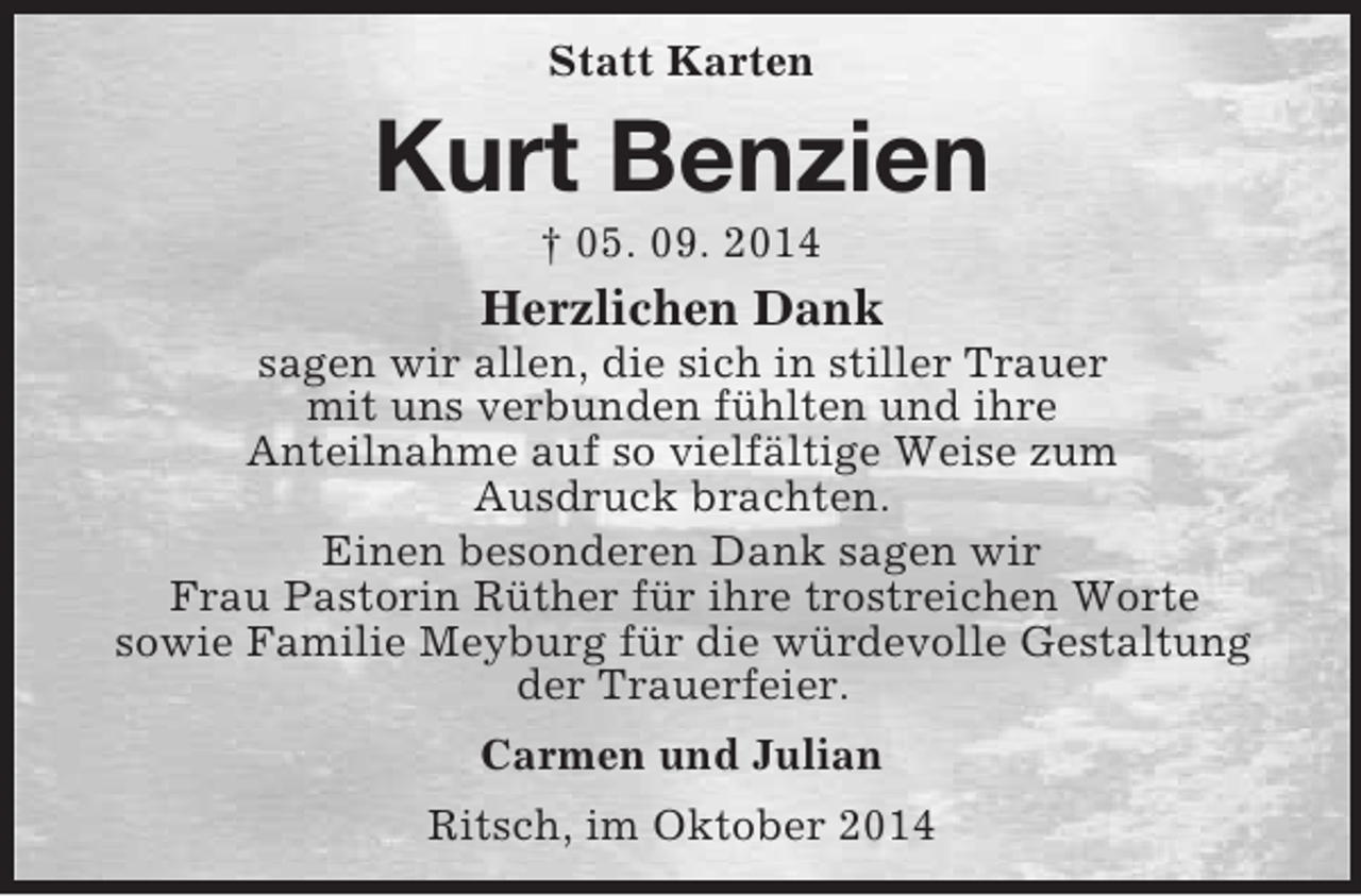 <p>Statt Karten<br />Kurt Benzien<br />† 05. 09. 2014<br />Herzlichen Dank<br />sagen wir allen, die sich in stiller Trauer<br />mit uns verbunden fühlten und ihre<br />Anteilnahme auf so vielfältige Weise zum<br />Ausdruck brachten.<br />Einen besonderen Dank sagen wir<br />Frau Pastorin Rüther für ihre trostreichen Worte<br />sowie Familie Meyburg für die würdevolle Gestaltung der Trauerfeier.<br />Carmen und Julian<br />Ritsch, im Oktober 2014</p>