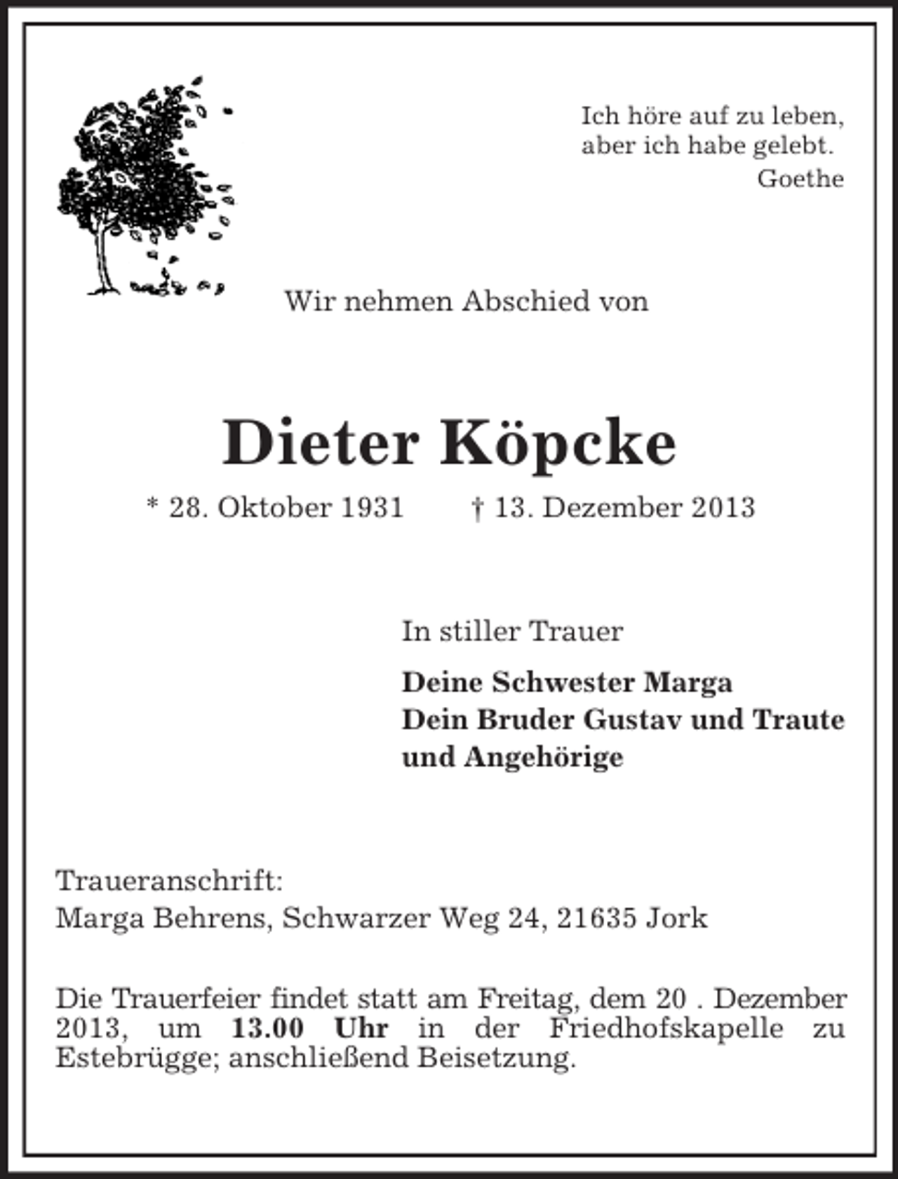 <p>Ich höre auf zu leben,<br />aber ich habe gelebt.<br />Goethe<br />Wir nehmen Abschied von<br />Dieter Köpcke<br />* 28. Oktober 1931 † 13. Dezember 2013<br />In stiller Trauer<br />Deine Schwester Marga<br />Dein Bruder Gustav und Traute<br />und Angehörige<br />Traueranschrift:<br />Marga Behrens, Schwarzer Weg 24, 21635 Jork<br />Die Trauerfeier findet statt am Freitag, dem 20 . Dezember<br />2013, um 13.00 Uhr in der Friedhofskapelle zu<br />Estebrügge; anschließend Beisetzung.</p>