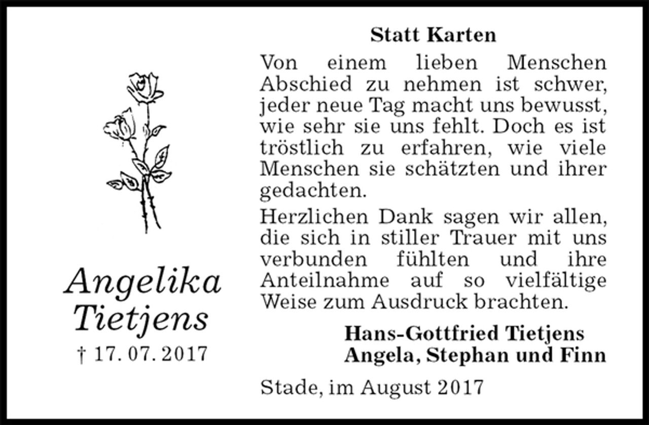 <p>Statt Karten<br />Von einem lieben Menschen<br />Abschied zu nehmen ist schwer, jeder neue Tag macht uns bewusst, wie sehr sie uns fehlt. Doch es ist tröstlich zu erfahren, wie viele Menschen sie schätzten und ihrer gedachten.<br />Herzlichen Dank sagen wir allen, die sich in stiller Trauer mit uns verbunden fühlten und ihre<br />Anteilnahme auf so vielfältige Weise zum Ausdruck brachten.<br />Hans-Gottfried Tietjens<br />Angela, Stephan und Finn<br />Stade, im August 2017<br />Angelika<br />Tietjens<br />† 17. 07. 2017</p>