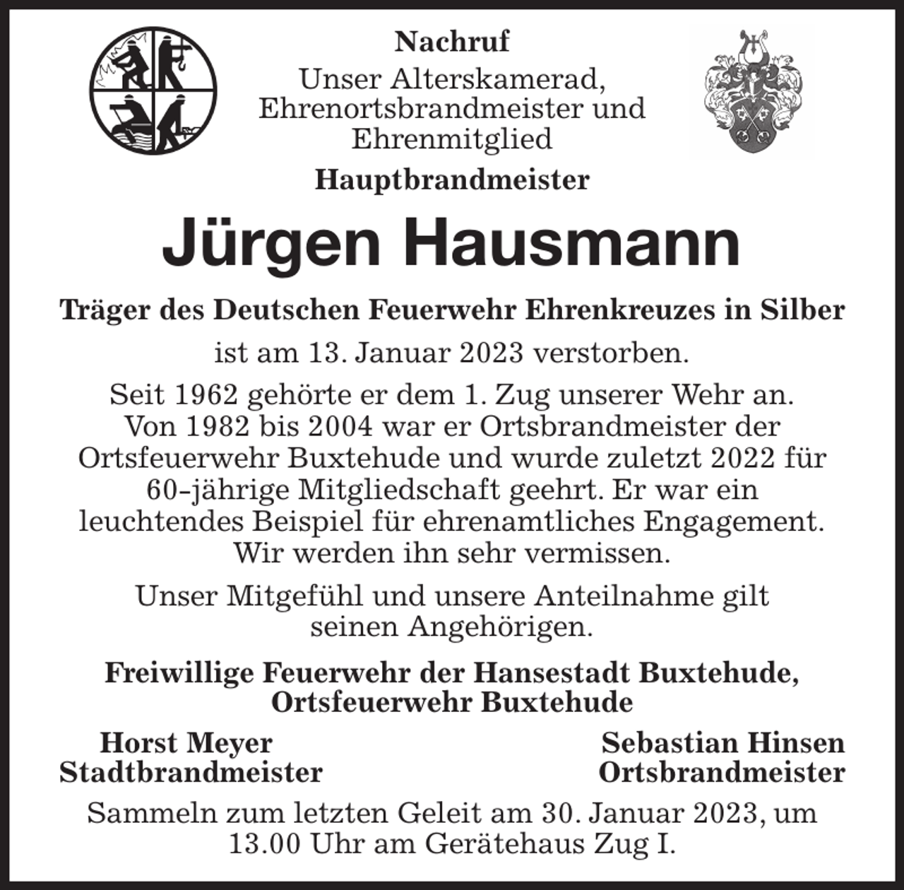 <p>Nachruf<br />Unser Alterskamerad,<br />Ehrenortsbrandmeister und<br />Ehrenmitglied<br />Hauptbrandmeister<br />Jürgen Hausmann<br />Träger des Deutschen Feuerwehr Ehrenkreuzes in Silber<br />ist am 13. Januar 2023 verstorben.<br />Seit 1962 gehörte er dem 1. Zug unserer Wehr an.<br />Von 1982 bis 2004 war er Ortsbrandmeister der<br />Ortsfeuerwehr Buxtehude und wurde zuletzt 2022 für 60-jährige Mitgliedschaft geehrt. Er war ein<br />leuchtendes Beispiel für ehrenamtliches Engagement.<br />Wir werden ihn sehr vermissen.<br />Unser Mitgefühl und unsere Anteilnahme gilt<br />seinen Angehörigen.<br />Freiwillige Feuerwehr der Hansestadt Buxtehude,<br />Ortsfeuerwehr Buxtehude<br />Horst Meyer Sebastian Hinsen<br />Stadtbrandmeister Ortsbrandmeister<br />Sammeln zum letzten Geleit am 30. Januar 2023, um 13.00 Uhr am Gerätehaus Zug I.</p>
