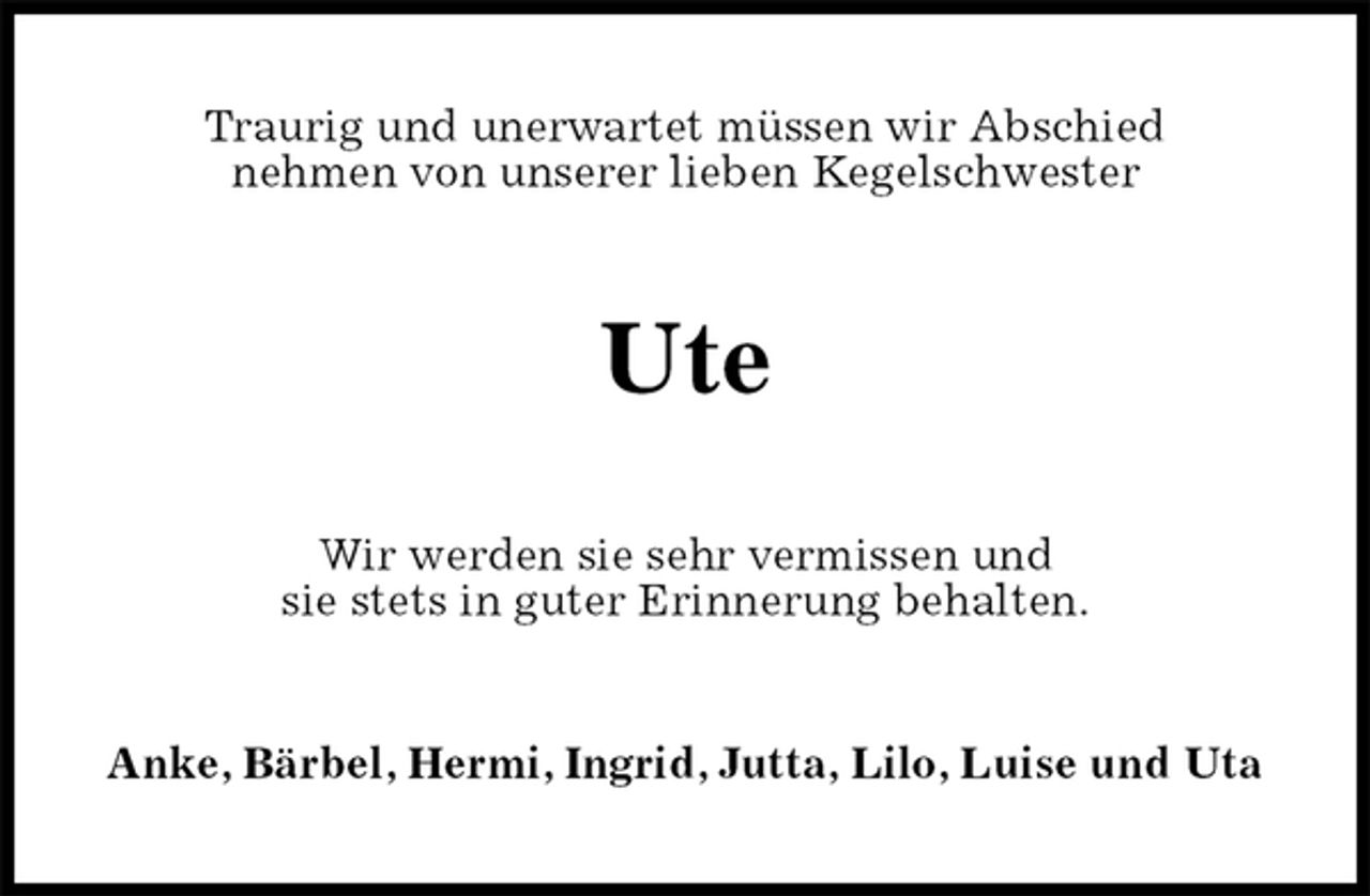 <p>Traurig und unerwartet müssen wir Abschied<br />nehmen von unserer lieben Kegelschwester<br />Ute<br />Wir werden sie sehr vermissen und<br />sie stets in guter Erinnerung behalten.<br />Anke, Bärbel, Hermi, Ingrid, Jutta, Lilo, Luise und Uta</p>