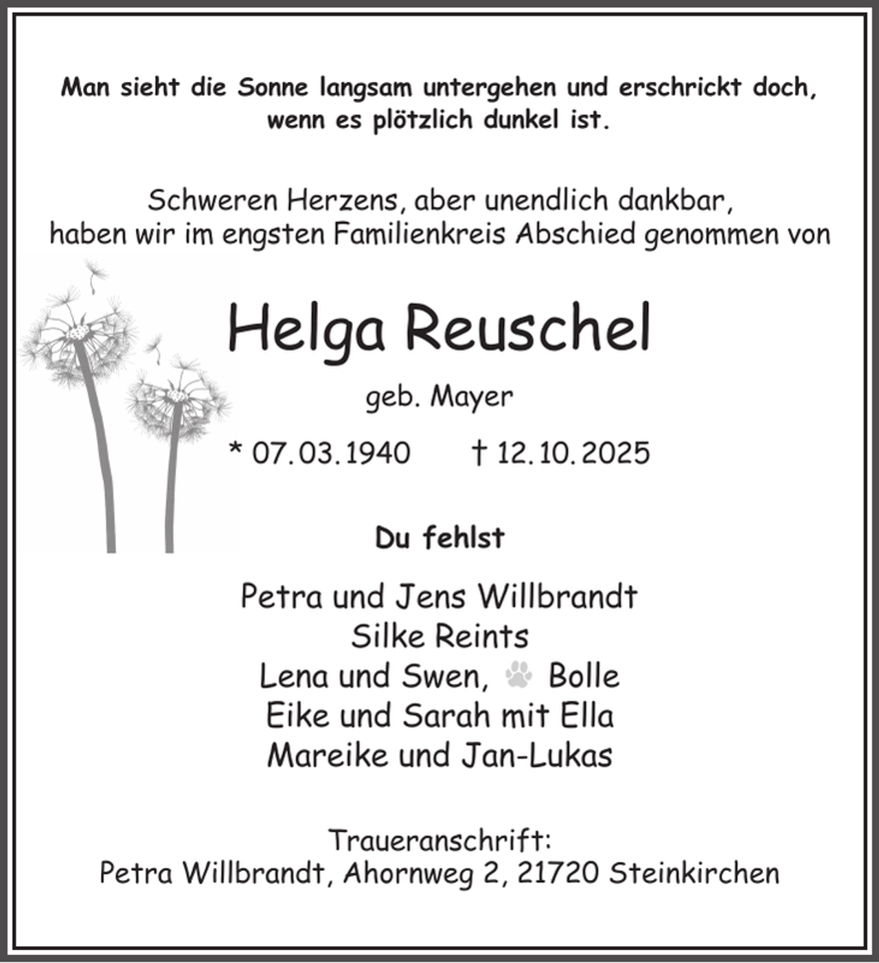 <p>Man sieht die Sonne langsam untergehen und erschrickt doch, wenn es plötzlich dunkel ist.<br />Schweren Herzens, aber unendlich dankbar,<br />haben wir im engsten Familienkreis Abschied genommen von<br />Helga Reuschel<br />geb. Mayer<br />* 07. 03. 1940 † 12. 10. 2025<br />Du fehlst<br />Petra und Jens Willbrandt<br />Silke Reints<br />Lena und Swen, Bolle<br />Eike und Sarah mit Ella<br />Mareike und Jan-Lukas<br />Traueranschrift:<br />Petra Willbrandt, Ahornweg 2, 21720 Steinkirchen</p>