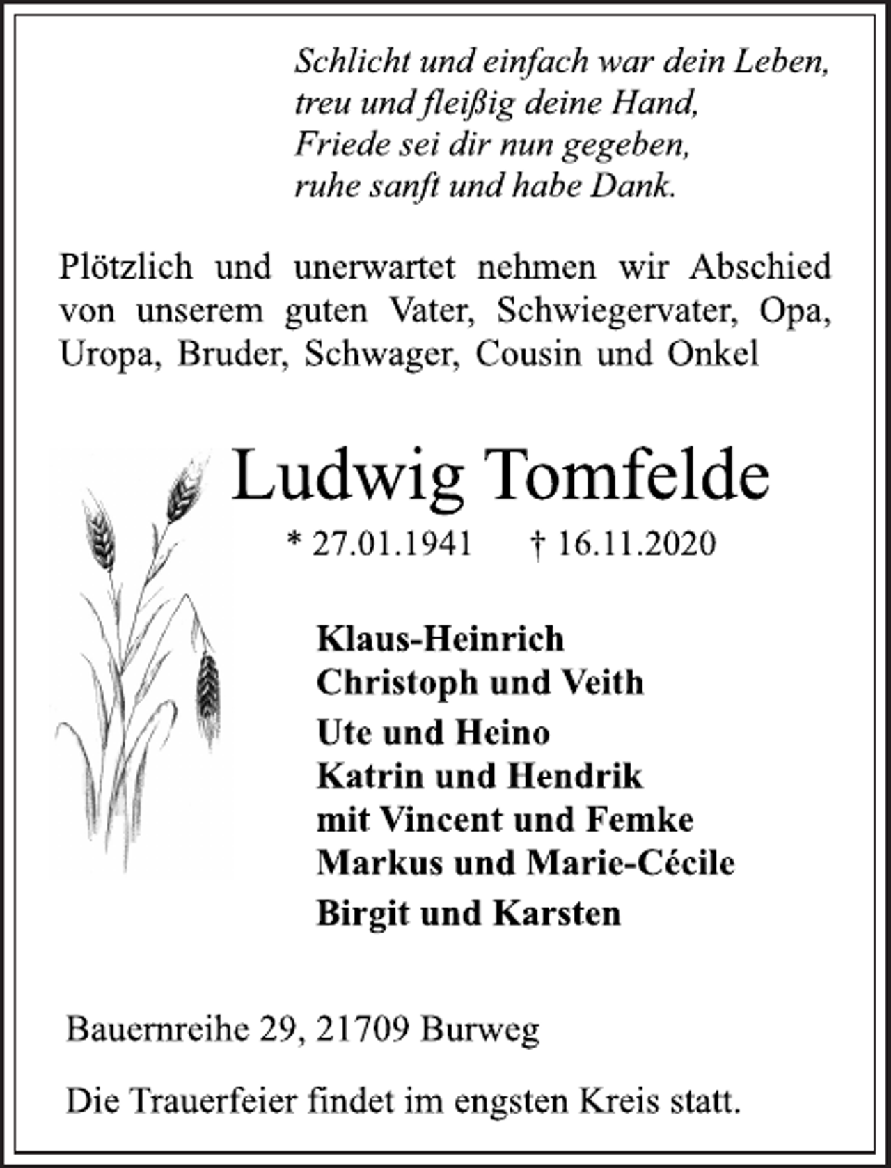 <p>Schlicht und einfach war dein Leben,<br />treu und fleißig deine Hand,<br />Friede sei dir nun gegeben,<br />ruhe sanft und habe Dank.<br />Plötzlich und unerwartet nehmen wir Abschied<br />von unserem guten Vater, Schwiegervater, Opa,<br />Uropa, Bruder, Schwager, Cousin und Onkel<br />Ludwig Tomfelde<br />* 27.01.1941 † 16.11.2020<br />Klaus-Heinrich<br />Christoph und Veith<br />Ute und Heino<br />Katrin und Hendrik<br />mit Vincent und Femke<br />Markus und Marie<br />Bauernreihe 29, 21709 Burweg<br />Die Trauerfeier findet im engsten Kreis statt.</p>