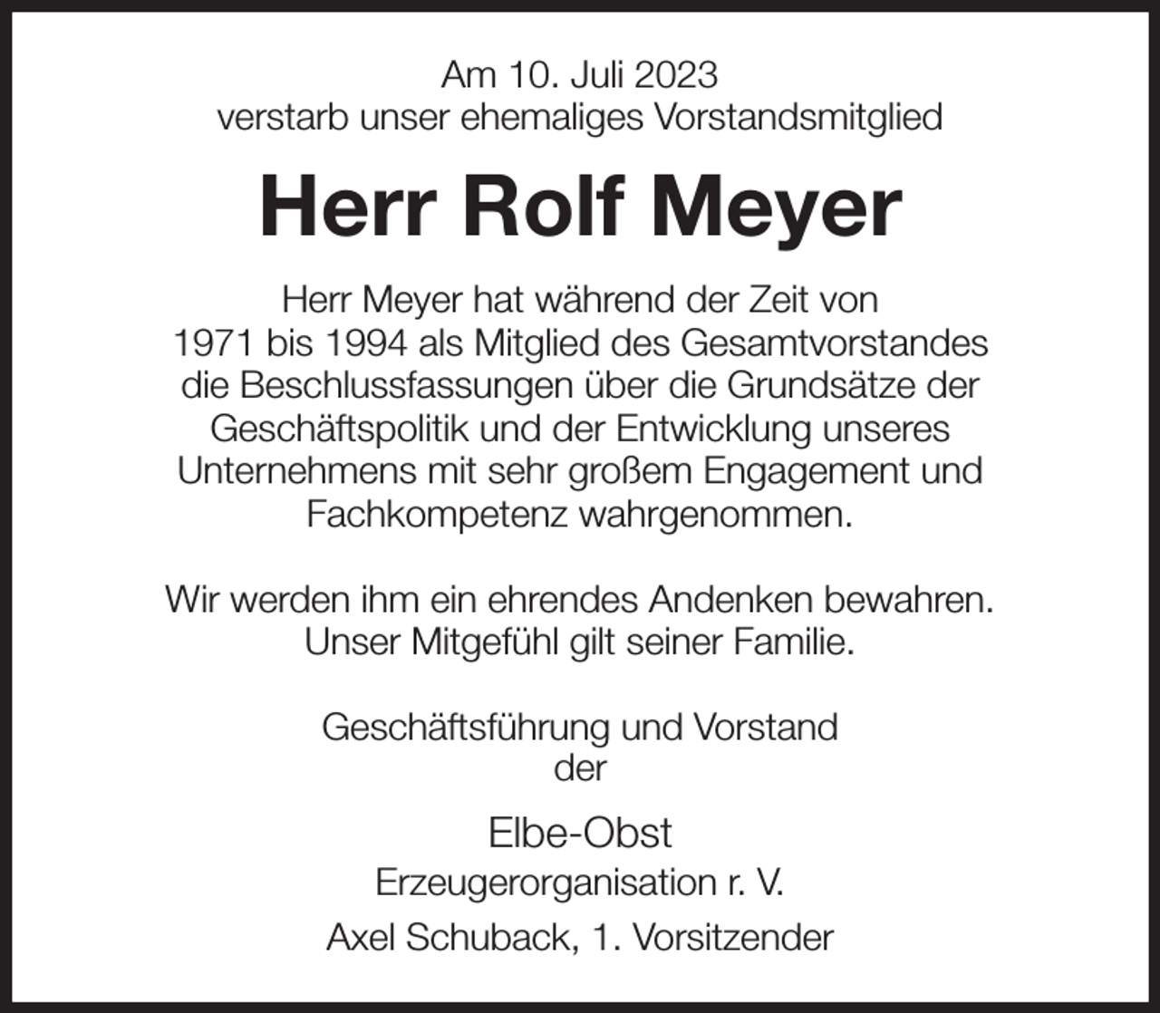 <p>Am 10. Juli 2023<br />verstarb unser ehemaliges Vorstandsmitglied<br />Herr Rolf Meyer<br />Herr Meyer hat während der Zeit von<br />1971 bis 1994 als Mitglied des Gesamtvorstandes<br />die Beschlussfassungen über die Grundsätze der<br />Geschäftspolitik und der Entwicklung unseres<br />Unternehmens mit sehr großem Engagement und<br />Fachkompetenz wahrgenommen.</p><p>Wir werden ihm ein ehrendes Andenken bewahren.<br />Unser Mitgefühl gilt seiner Familie.</p><p>Geschäftsführung und Vorstand<br />der<br />Elbe-Obst<br />Erzeugerorganisation r. V.<br />Axel Schuback, 1. Vorsitzender</p>