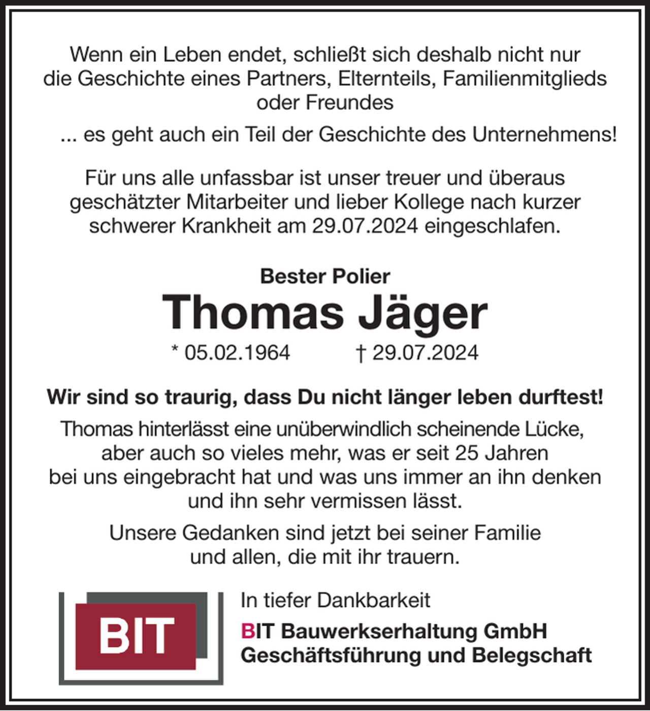 <p>Wenn ein Leben endet, schließt sich deshalb nicht nur<br />die Geschichte eines Partners, Elternteils, Familienmitglieds<br />oder Freundes<br />... es geht auch ein Teil der Geschichte des Unternehmens!<br />Für uns alle unfassbar ist unser treuer und überaus<br />geschätzter Mitarbeiter und lieber Kollege nach kurzer<br />schwerer Krankheit am 29.07.2024 eingeschlafen.<br />Bester Polier<br />Thomas Jäger<br />* 05.02.1964 † 29.07.2024<br />Wir sind so traurig, dass Du nicht länger leben durftest!<br />Thomas hinterlässt eine unüberwindlich scheinende Lücke,<br />aber auch so vieles mehr, was er seit 25 Jahren<br />bei uns eingebracht hat und was uns immer an ihn denken und ihn sehr vermissen lässt.<br />Unsere Gedanken sind jetzt bei seiner Familie<br />und allen, die mit ihr trauern.<br />In tiefer Dankbarkeit<br />BIT Bauwerkserhaltung GmbH<br />Geschäftsführung und Belegschaft</p>