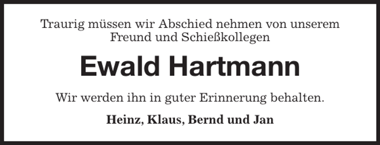 <p>Traurig müssen wir Abschied nehmen von unserem<br />Freund und Schießkollegen<br />Ewald Hartmann<br />Wir werden ihn in guter Erinnerung behalten.<br />Heinz, Klaus, Bernd und Jan</p>