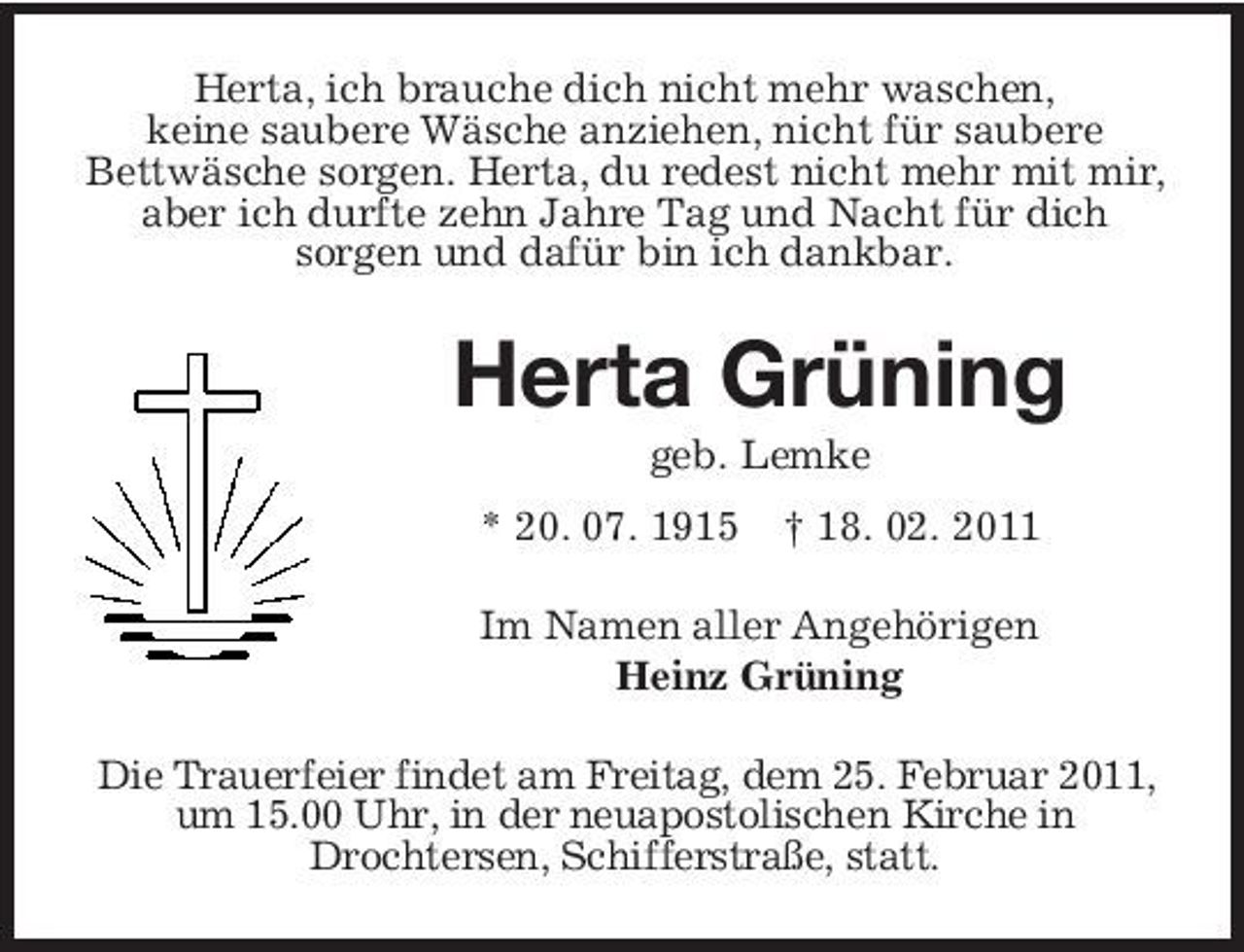 <p>Herta, ich brauche dich nicht mehr waschen, keine saubere Wäsche anziehen, nicht für saubere Bettwäsche sorgen. Herta, du redest nicht mehr mit mir, aber ich durfte zehn Jahre Tag und Nacht für dich sorgen und dafür bin ich dankbar.</p><p>Herta Grüning<br />geb. Lemke * 20. 07. 1915 † 18. 02. 2011 Im Namen aller Angehörigen Heinz Grüning Die Trauerfeier findet am Freitag, dem 25. Februar 2011, um 15.00 Uhr, in der neuapostolischen Kirche in Drochtersen, Schifferstraße, statt.</p>