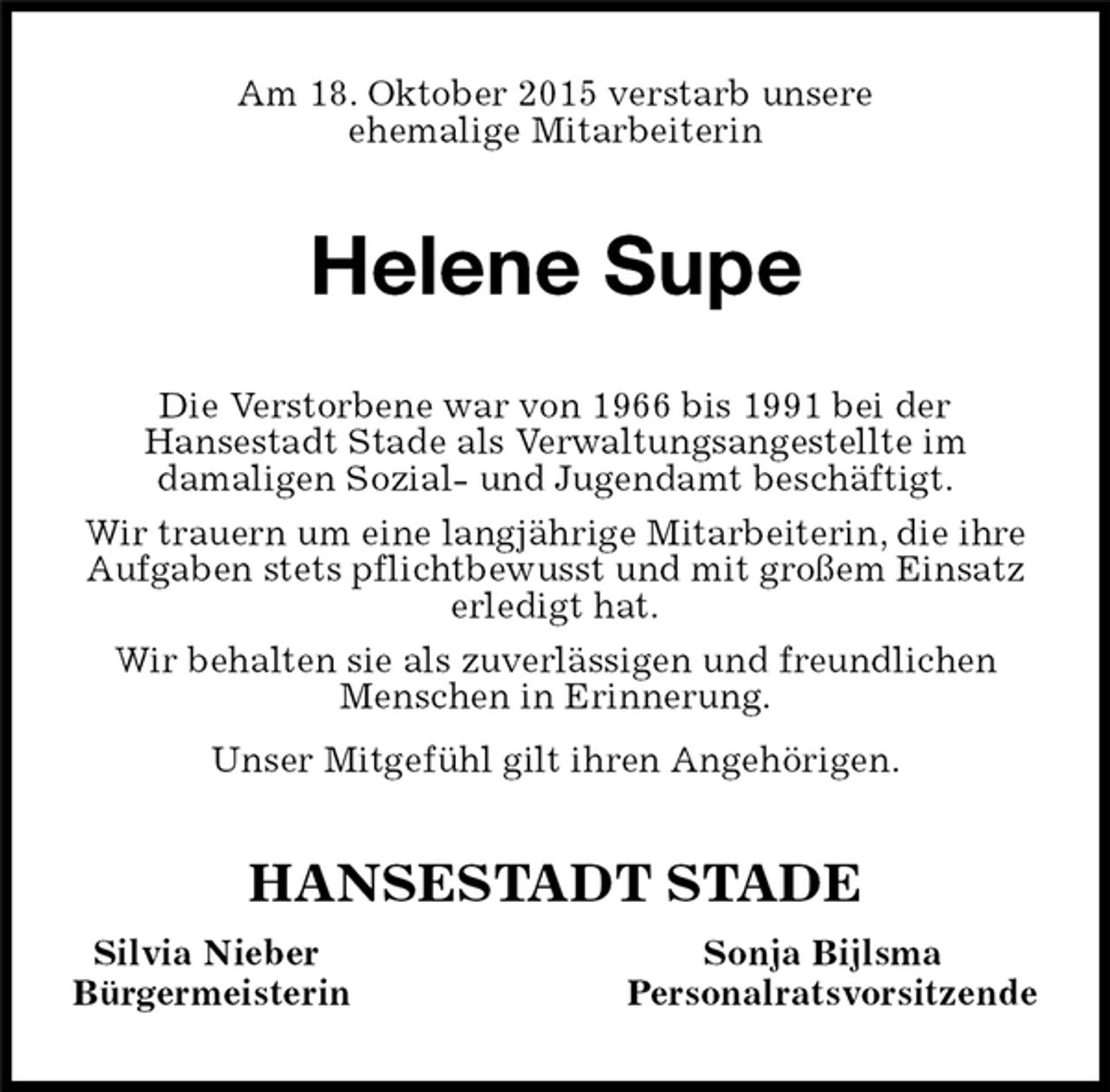 <p>Am 18. Oktober 2015 verstarb unsere<br />ehemalige Mitarbeiterin<br />Helene Supe<br />HANSESTADT STADE<br />Silvia Nieber Sonja Bijlsma<br />Bürgermeisterin Personalratsvorsitzende<br />Die Verstorbene war von 1966 bis 1991 bei der<br />Hansestadt Stade als Verwaltungsangestellte im<br />damaligen Sozial- und Jugendamt beschäftigt.<br />Wir trauern um eine langjährige Mitarbeiterin, die ihre Aufgaben stets pflichtbewusst und mit großem Einsatz erledigt hat.<br />Wir behalten sie als zuverlässigen und freundlichen Menschen in Erinnerung.<br />Unser Mitgefühl gilt ihren Angehörigen.</p>