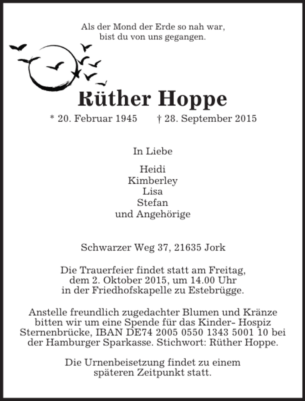 <p>Als der Mond der Erde so nah war,<br />bist du von uns gegangen.<br />Rüther Hoppe<br />* 20. Februar 1945 † 28. September 2015<br />In Liebe<br />Heidi<br />Kimberley<br />Lisa<br />Stefan<br />und Angehörige<br />Schwarzer Weg 37, 21635 Jork<br />Die Trauerfeier findet statt am Freitag,<br />dem 2. Oktober 2015, um 14.00 Uhr<br />in der Friedhofskapelle zu Estebrügge.<br />Anstelle freundlich zugedachter Blumen und Kränze<br />bitten wir um eine Spende für das Kinder- Hospiz<br />Sternenbrücke, IBAN DE74 2005 0550 1343 5001 10 bei der Hamburger Sparkasse. Stichwort: Rüther Hoppe.<br />Die Urnenbeisetzung findet zu einem<br />späteren Zeitpunkt statt.</p>