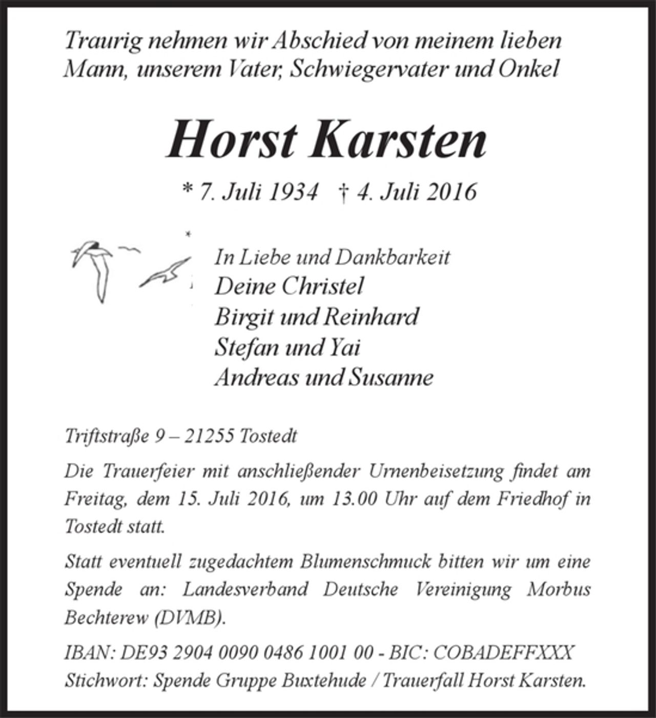 <p>Traurig nehmen wir Abschied von meinem lieben Mann, unserem Vater, Schwiegervater und Onkel<br />Horst Karsten<br />* 7. Juli 1934 + 4. Juli 2016<br />In Liebe und Dankbarkeit<br />Deine Christel<br />Birgit und Reinhard<br />Stefan und Yai<br />Andreas und Susanne<br />Triftstraße 9 - 21255 Tostedt<br />Die Trauerfeier mit anschließender Urnenbeisetzung findet am Freitag, dem 15. Juli 2016, um 13.00 Uhr auf dem Friedhof in Tostedt statt.<br />Statt eventuell zugedachtem Blumenschmuck bitten wir um eine Spende an: Landesverband Deutsche Vereinigung Morbus Bechterew (DVMB).<br />IBAN: DE93 2904 0090 0486 1001 00 - BIC: COBADEFFXXX<br />Stichwort: Spende Gruppe Buxtehude / Trauerfall Horst Karsten.</p>