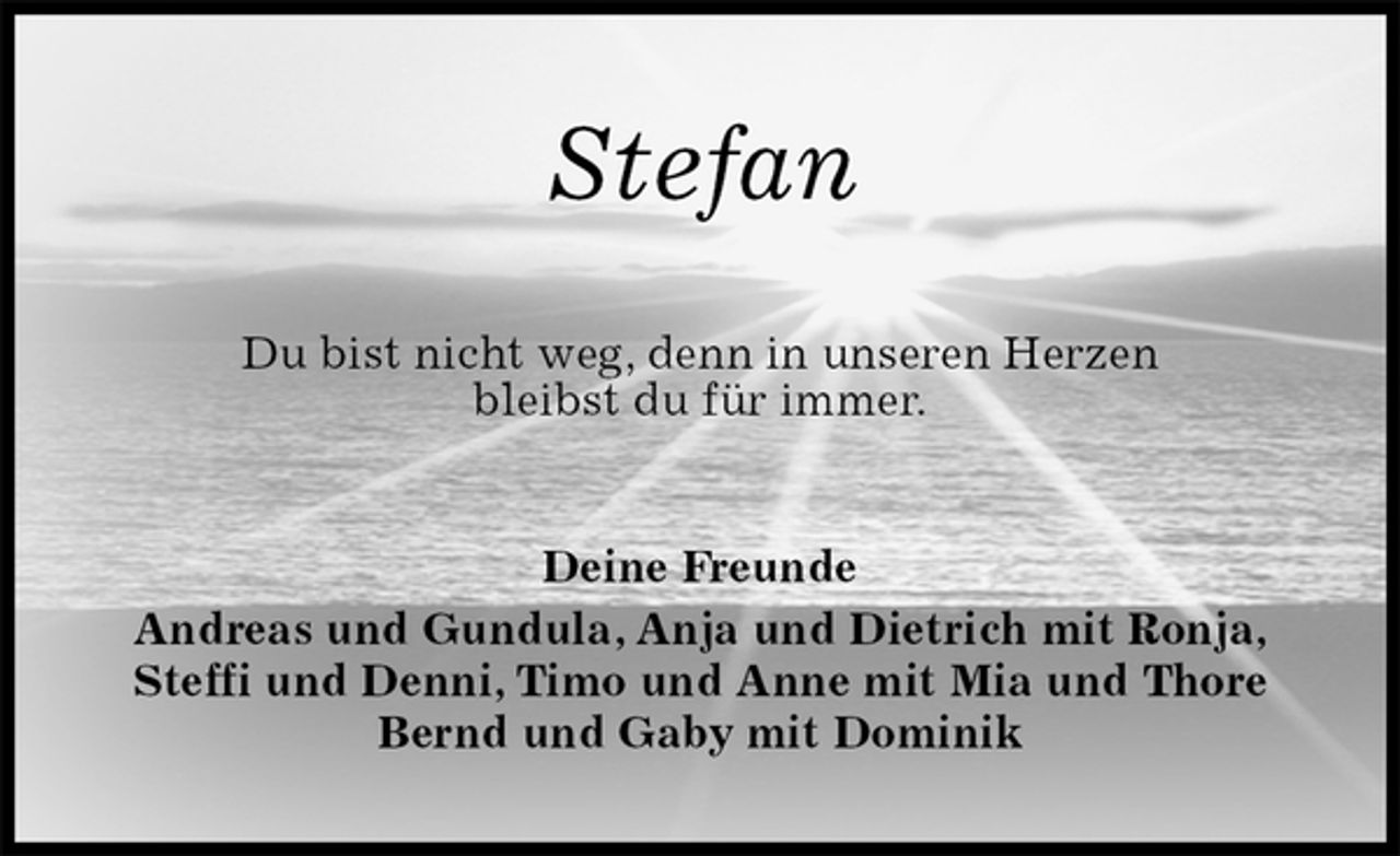 <p>Stefan<br />Du bist nicht weg, denn in unseren Herzen<br />bleibst du für immer.<br />Deine Freunde<br />Andreas und Gundula, Anja und Dietrich mit Ronja, Steffi und Denni, Timo und Anne mit Mia und Thore<br />Bernd und Gaby mit Dominik</p>