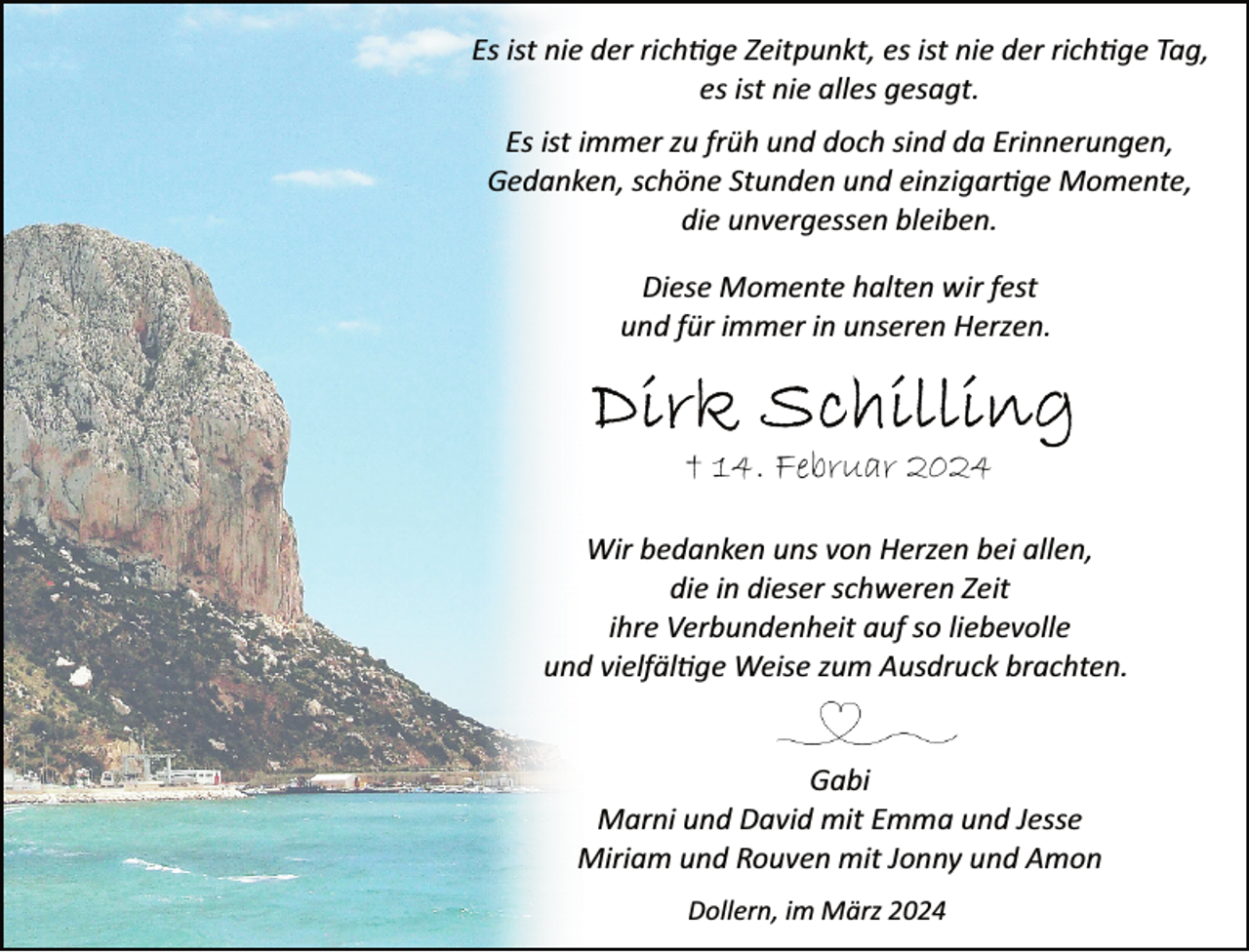 <p>Es ist nie der rich�ge Zeitpunkt, es ist nie der rich�ge Tag,<br />es ist nie alles gesagt.<br />Es ist immer zu früh und doch sind da Erinnerungen,<br />Gedanken, schöne Stunden und einzigar�ge Momente,<br />die unvergessen bleiben.<br />Diese Momente halten wir fest<br />und für immer in unseren Herzen.</p><p>† 14. Februar 2024<br />Wir bedanken uns von Herzen bei allen,<br />die in dieser schweren Zeit<br />ihre Verbundenheit auf so liebevolle<br />und vielfäl�ge Weise zum Ausdruck brachten.<br />Gabi<br />Marni und David mit Emma und Jesse<br />Miriam und Rouven mit Jonny und Amon<br />Dollern, im März 2024</p>