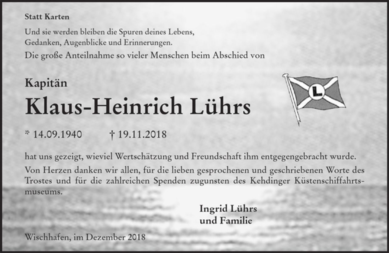 <p>Statt Karten<br />Und sie werden bleiben die Spuren deines Lebens,<br />Gedanken, Augenblicke und Erinnerungen.<br />Die große Anteilnahme so vieler Menschen beim Abschied von<br />Kapitän<br />Klaus-Heinrich Lührs<br />* 14.9.1940 + 19.11.2018<br />hat uns gezeigt, wieviel Wertschätzung und Freundschaft ihm entgegengebracht wurde.<br />Von Herzen danken wir allen, für die lieben gesprochenen und geschriebenen Worte des Trostes und für die zahlreichen Spenden zugunsten des Kehdinger Küstenschiffahrtsmuseums.<br />Ingrid Lührs<br />und Familie<br />Wischhafen, im Dezember 2018</p>