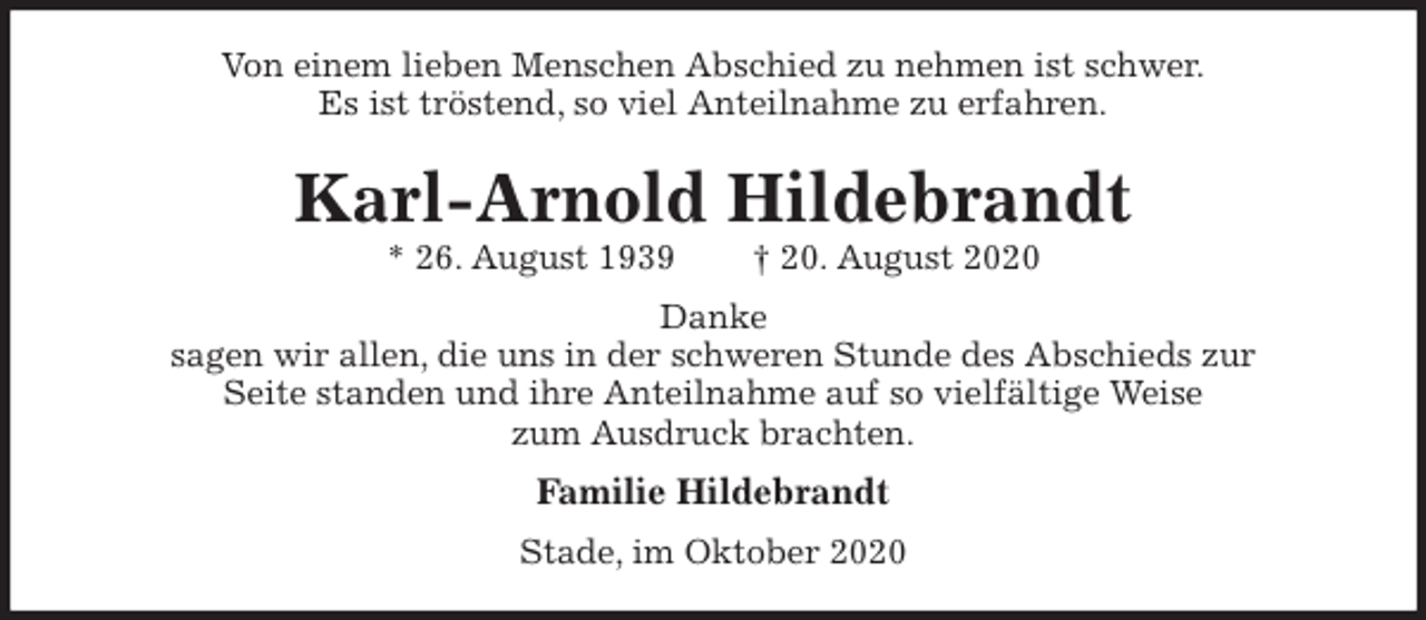 <p>Von einem lieben Menschen Abschied zu nehmen ist schwer.<br />Es ist tröstend, so viel Anteilnahme zu erfahren.<br />Karl-Arnold Hildebrandt<br />* 26. August 1939 † 20. August 2020<br />Danke<br />sagen wir allen, die uns in der schweren Stunde des Abschieds zur<br />Seite standen und ihre Anteilnahme auf so vielfältige Weise<br />zum Ausdruck brachten.<br />Familie Hildebrandt<br />Stade, im Oktober 2020</p>