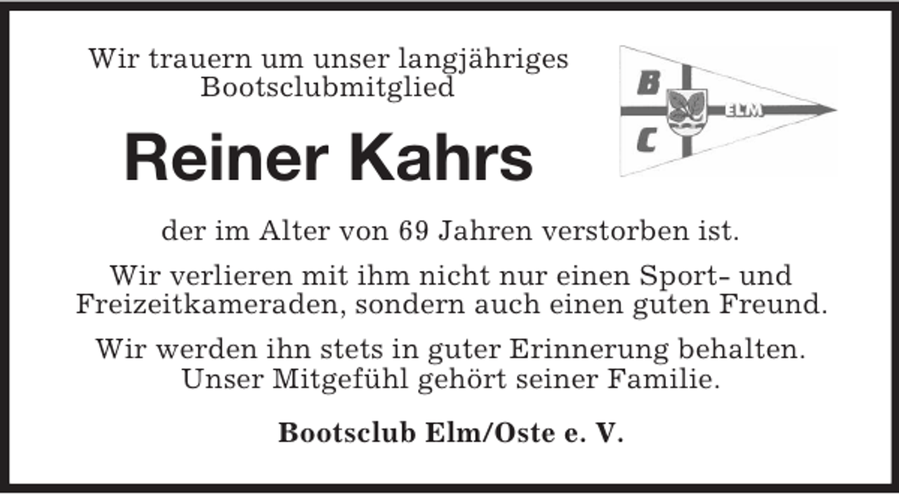 <p>Wir trauern um unser langjähriges Bootsclubmitglied<br />Reiner Kahrs<br />der im Alter von 69 Jahren verstorben ist.<br />Wir verlieren mit ihm nicht nur einen Sport- und<br />Freizeitkameraden, sondern auch einen guten Freund.<br />Wir werden ihn stets in guter Erinnerung behalten.<br />Unser Mitgefühl gehört seiner Familie.<br />Bootsclub Elm/Oste e. V.</p>
