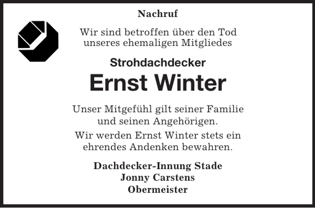 <p>Nachruf<br />Wir sind betroffen über den Tod<br />unseres ehemaligen Mitgliedes</p><p>Strohdachdecker</p><p>Ernst Winter<br />Unser Mitgefühl gilt seiner Familie<br />und seinen Angehörigen.<br />Wir werden Ernst Winter stets ein<br />ehrendes Andenken bewahren.<br />Dachdecker-Innung Stade<br />Jonny Carstens<br />Obermeister</p>