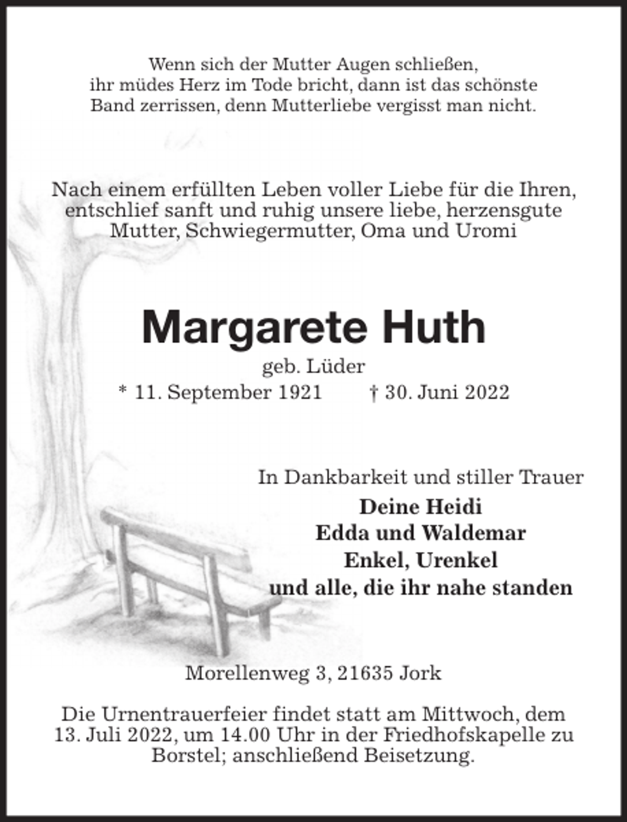<p>Wenn sich der Mutter Augen schließen,<br />ihr müdes Herz im Tode bricht, dann ist das schönste<br />Band zerrissen, denn Mutterliebe vergisst man nicht.<br />Nach einem erfüllten Leben voller Liebe für die Ihren, entschlief sanft und ruhig unsere liebe, herzensgute Mutter, Schwiegermutter, Oma und Uromi<br />Margarete Huth<br />geb. Lüder<br />* 11. September 1921 † 30. Juni 2022<br />In Dankbarkeit und stiller Trauer<br />Deine Heidi<br />Edda und Waldemar<br />Enkel, Urenkel<br />und alle, die ihr nahe standen<br />Morellenweg 3, 21635 Jork</p><p>Die Urnentrauerfeier findet statt am Mittwoch, dem<br />13. Juli 2022, um 14.00 Uhr in der Friedhofskapelle zu Borstel; anschließend Beisetzung.</p>
