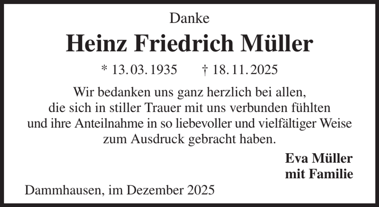 <p>Danke<br />Heinz Friedrich Müller<br />* 13. 03. 1935 † 18. 11. 2025<br />Wir bedanken uns ganz herzlich bei allen,<br />die sich in stiller Trauer mit uns verbunden fühlten<br />und ihre Anteilnahme in so liebevoller und vielfältiger Weise zum Ausdruck gebracht haben.<br />Eva Müller<br />mit Familie<br />Dammhausen, im Dezember 2025</p>