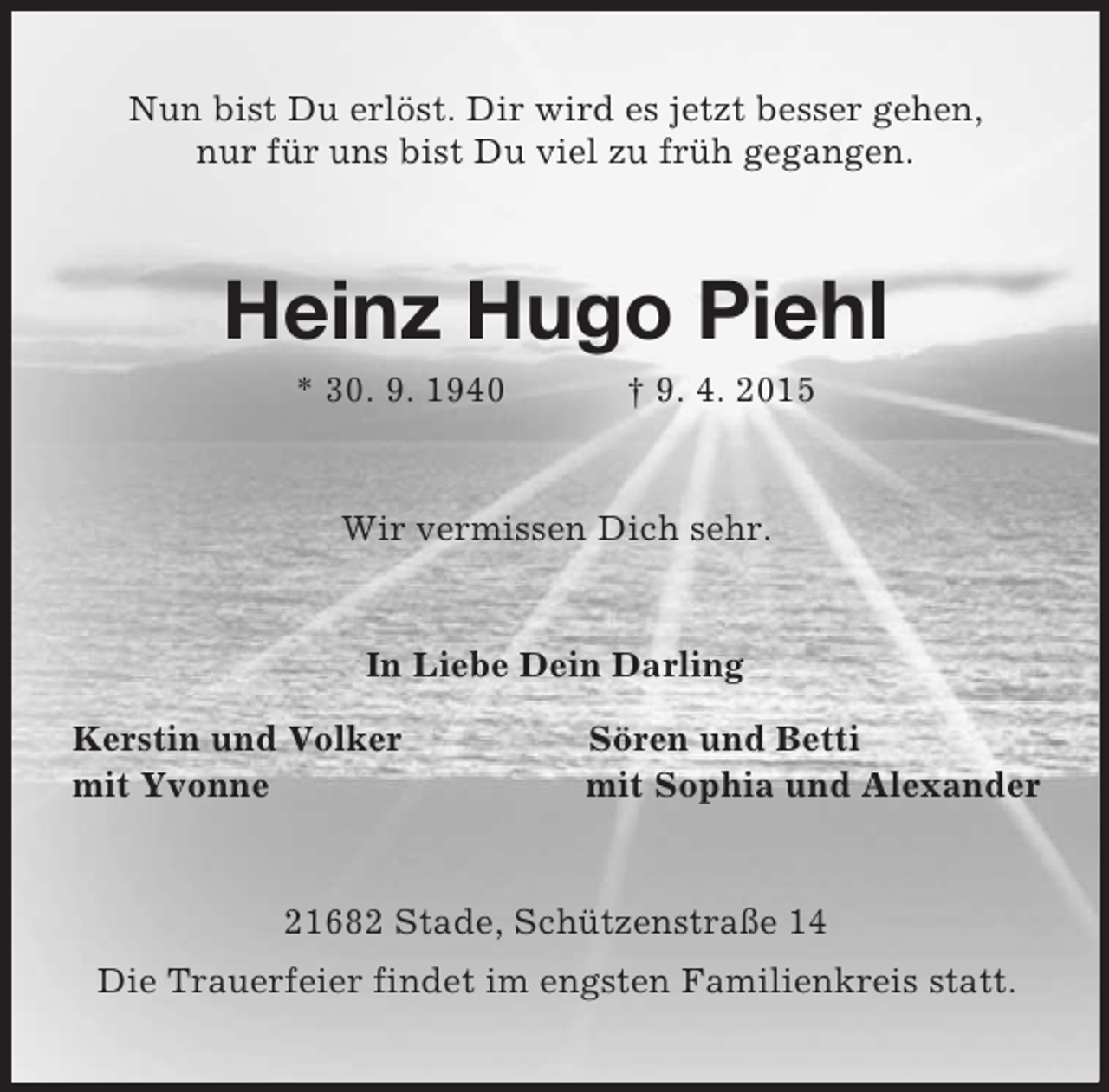 <p>Nun bist Du erlöst. Dir wird es jetzt besser gehen,<br />nur für uns bist Du viel zu früh gegangen.<br />Heinz Hugo Piehl<br />* 30. 9. 1940 † 9. 4. 2015<br />Wir vermissen Dich sehr.<br />In Liebe Dein Darling<br />Kerstin und Volker Sören und Betti<br />mit Yvonne mit Sophia und Alexander<br />21682 Stade, Schützenstraße 14<br />Die Trauerfeier findet im engsten Familienkreis statt.</p>