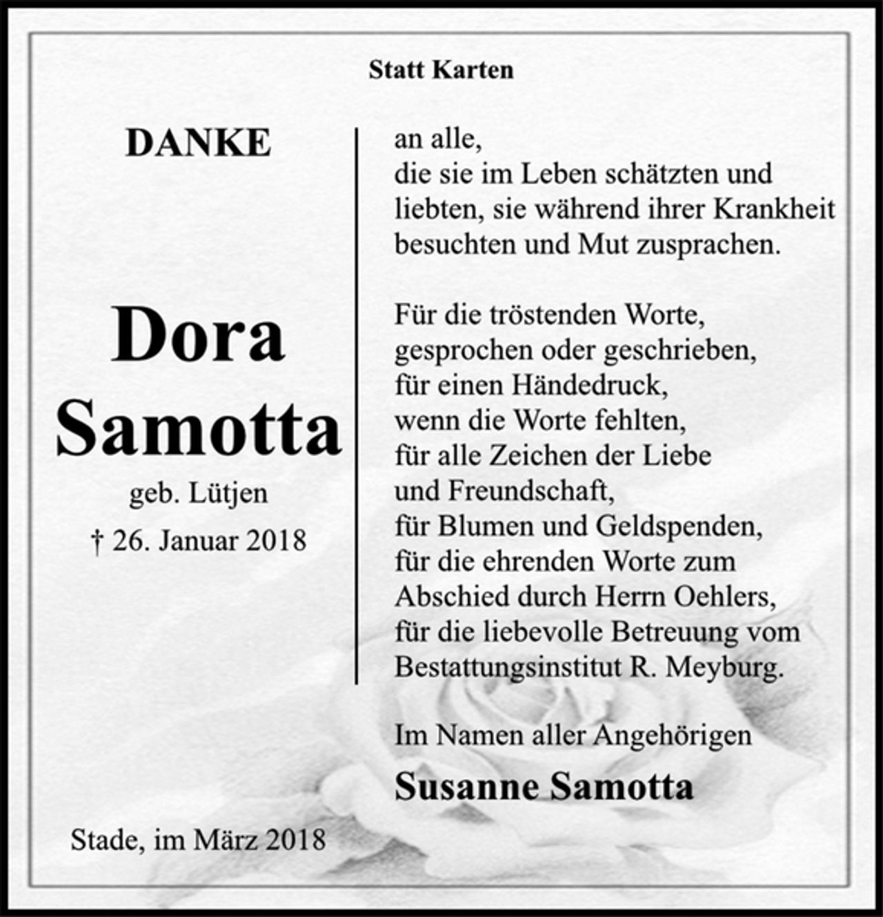 <p>Dora<br />Samotta<br />geb. Lütjen<br />† 26. Januar 2018<br />Statt Karten<br />DANKE<br />an alle,<br />die sie im Leben schätzten und<br />liebten, sie während ihrer Krankheit<br />besuchten und Mut zusprachen.<br />Für die tröstenden Worte,<br />gesprochen oder geschrieben,<br />für einen Händedruck,<br />wenn die Worte fehlten,<br />für alle Zeichen der Liebe<br />und Freundschaft,<br />für Blumen und Geldspenden,<br />für die ehrenden Worte zum<br />Abschied durch Herrn Oehlers,<br />für die liebevolle Betreuung vom<br />Bestattungsinstitut R. Meyburg.<br />Im Namen aller Angehörigen<br />Susanne Samotta<br />Stade, im März 2018</p>