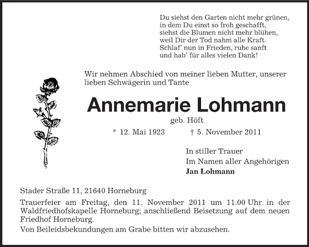 <p>Du siehst den Garten nicht mehr grünen,<br />in dem Du einst so froh geschafft,<br />siehst die Blumen nicht mehr blühen,<br />weil Dir der Tod nahm alle Kraft.<br />Schlaf’ nun in Frieden, ruhe sanft<br />und hab’ für alles vielen Dank!</p><p>Wir nehmen Abschied von meiner lieben Mutter, unserer<br />lieben Schwägerin und Tante</p><p>Annemarie Lohmann<br />geb. Höft<br />* 12. Mai 1923</p><p>† 5. November 2011<br />In stiller Trauer<br />Im Namen aller Angehörigen<br />Jan Lohmann</p><p>Stader Straße 11, 21640 Horneburg<br />Trauerfeier am Freitag, den 11. November 2011 um 11.00 Uhr in der<br />Waldfriedhofskapelle Horneburg; anschließend Beisetzung auf dem neuen<br />Friedhof Horneburg.<br />Von Beileidsbekundungen am Grabe bitten wir abzusehen.</p>