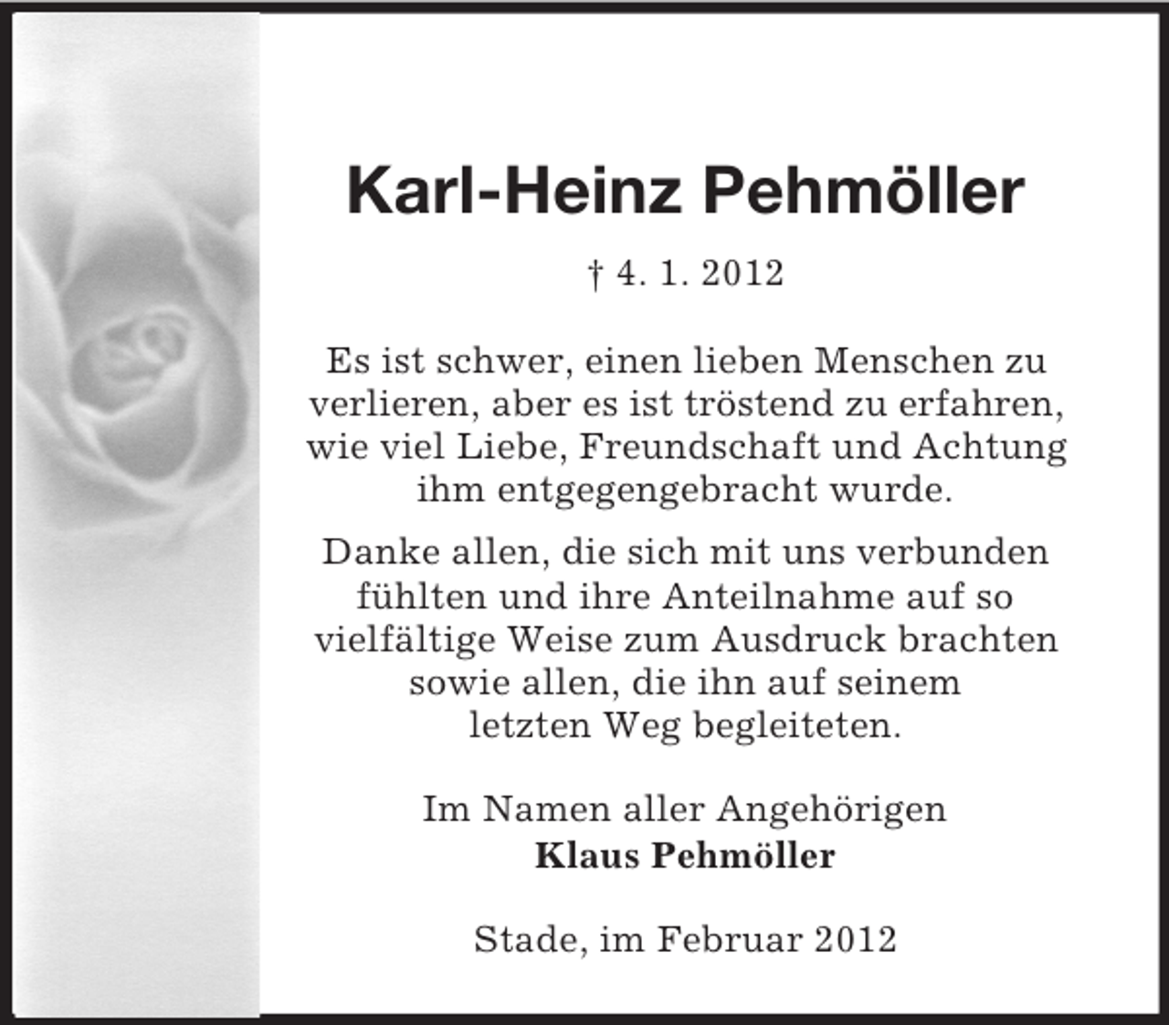 <p>Karl-Heinz Pehmöller<br />† 4. 1. 2012<br />Es ist schwer, einen lieben Menschen zu<br />verlieren, aber es ist tröstend zu erfahren,<br />wie viel Liebe, Freundschaft und Achtung<br />ihm entgegengebracht wurde.<br />Danke allen, die sich mit uns verbunden<br />fühlten und ihre Anteilnahme auf so<br />vielfältige Weise zum Ausdruck brachten<br />sowie allen, die ihn auf seinem<br />letzten Weg begleiteten.<br />Im Namen aller Angehörigen<br />Klaus Pehmöller<br />Stade, im Februar 2012</p>