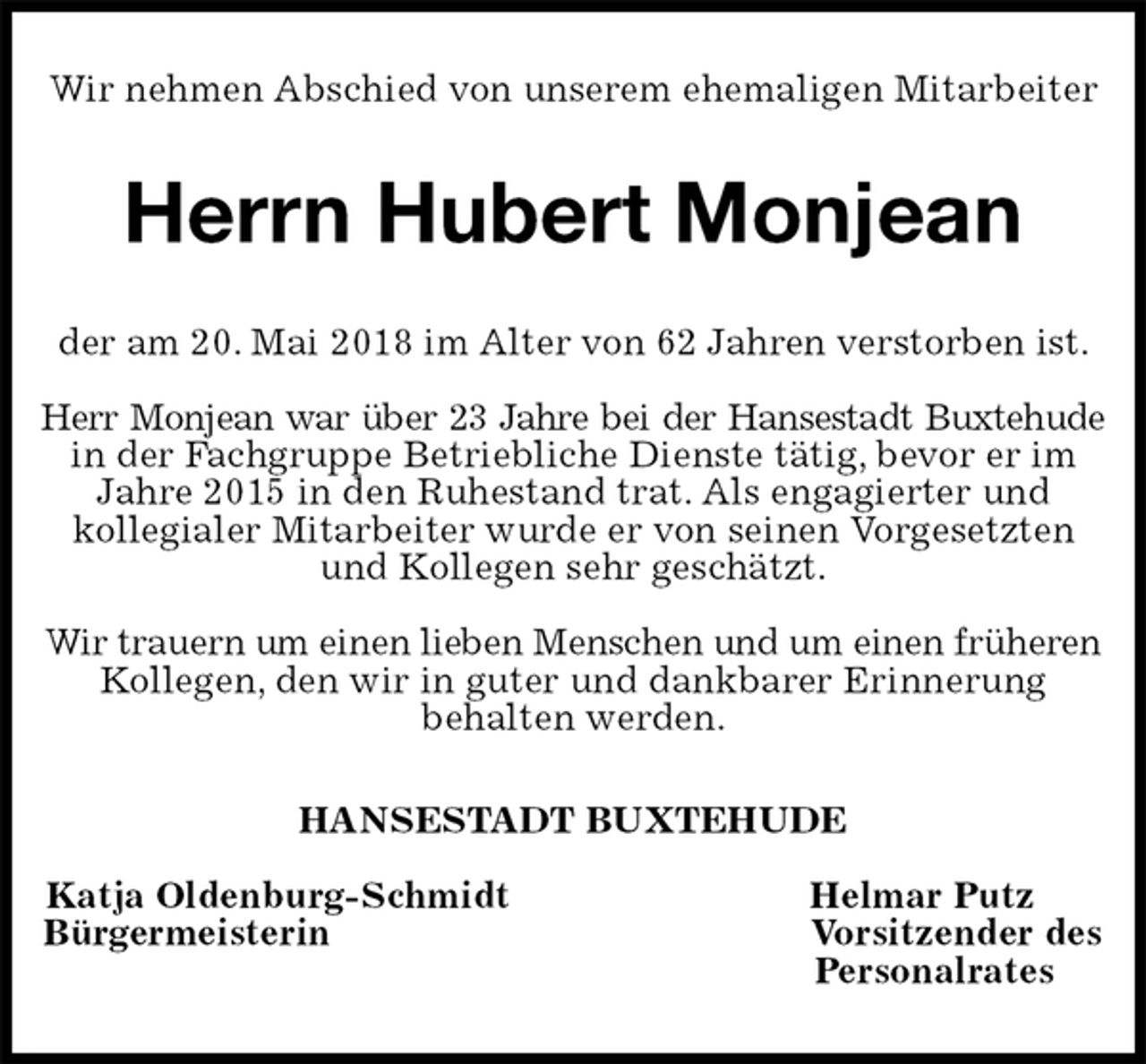 <p>Wir nehmen Abschied von unserem ehemaligen Mitarbeiter<br />Herrn Hubert Monjean<br />der am 20. Mai 2018 im Alter von 62 Jahren verstorben ist.</p><p>Herr Monjean war über 23 Jahre bei der Hansestadt Buxtehude<br />in der Fachgruppe Betriebliche Dienste tätig, bevor er im Jahre 2015 in den Ruhestand trat. Als engagierter und<br />kollegialer Mitarbeiter wurde er von seinen Vorgesetzten und Kollegen sehr geschätzt.</p><p>Wir trauern um einen lieben Menschen und um einen früheren Kollegen, den wir in guter und dankbarer Erinnerung<br />behalten werden.<br />HANSESTADT BUXTEHUDE</p><p>Katja Oldenburg-Schmidt Helmar Putz<br />Bürgermeisterin Vorsitzender des<br />Personalrates</p>