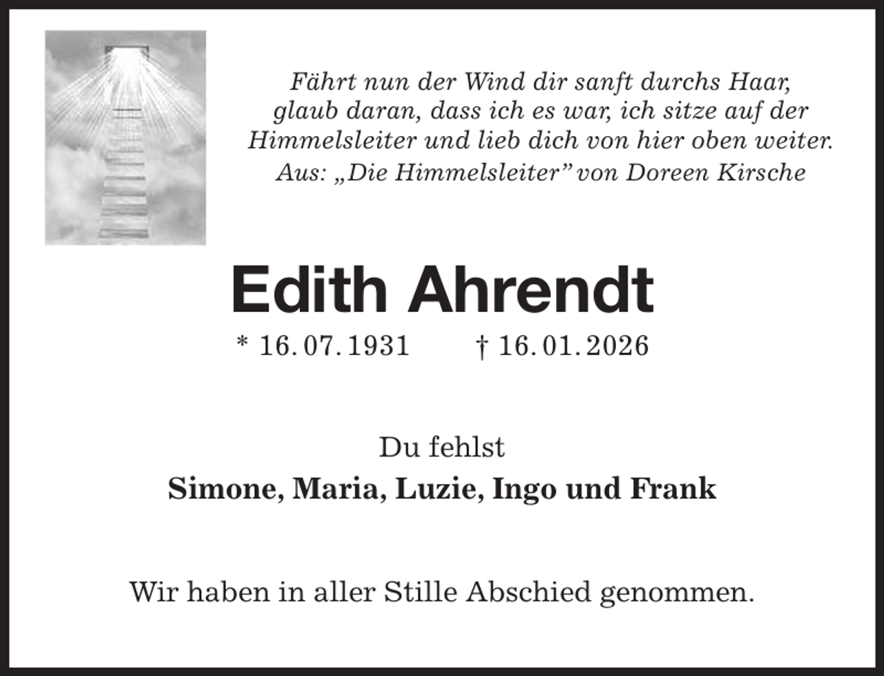 <p>Fährt nun der Wind dir sanft durchs Haar,<br />glaub daran, dass ich es war, ich sitze auf der<br />Himmelsleiter und lieb dich von hier oben weiter.<br />Aus: „Die Himmelsleiter” von Doreen Kirsche<br />Edith Ahrendt<br />* 16. 07. 1931 † 16. 01. 2026<br />Du fehlst<br />Simone, Maria, Luzie, Ingo und Frank<br />Wir haben in aller Stille Abschied genommen.</p>