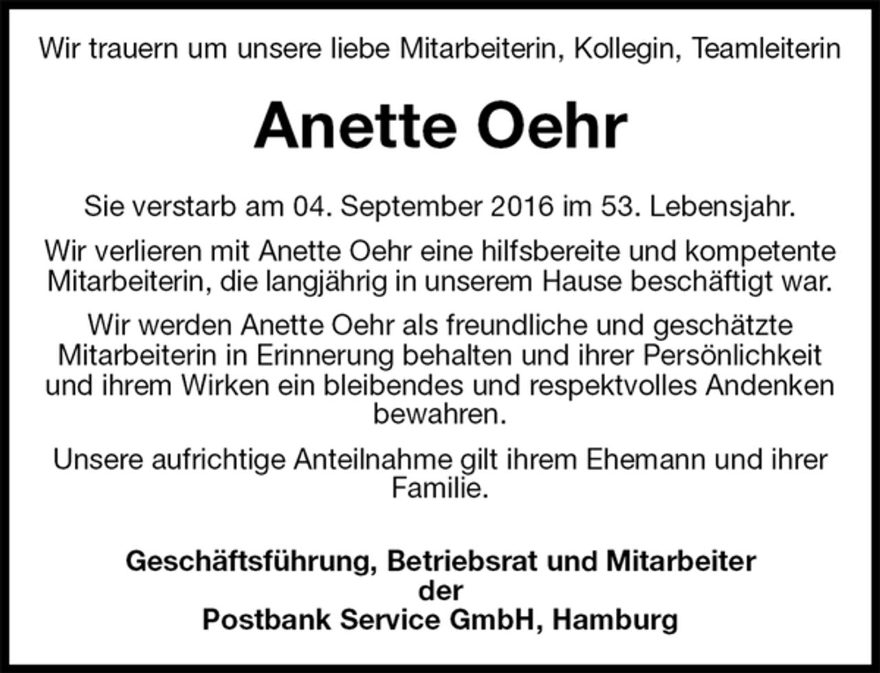 <p>Wir trauern um unsere liebe Mitarbeiterin, Kollegin, Teamleiterin<br />Anette Oehr<br />Sie verstarb am 04. September 2016 im 53. Lebensjahr.<br />Wir verlieren mit Anette Oehr eine hilfsbereite und kompetente Mitarbeiterin, die langjährig in unserem Hause beschäftigt war.<br />Wir werden Anette Oehr als freundliche und geschätzte<br />Mitarbeiterin in Erinnerung behalten und ihrer Persönlichkeit und ihrem Wirken ein bleibendes und respektvolles Andenken bewahren.<br />Unsere aufrichtige Anteilnahme gilt ihrem Ehemann und ihrer Familie.<br />Geschäftsführung, Betriebsrat und Mitarbeiter<br />der<br />Postbank Service GmbH, Hamburg</p>