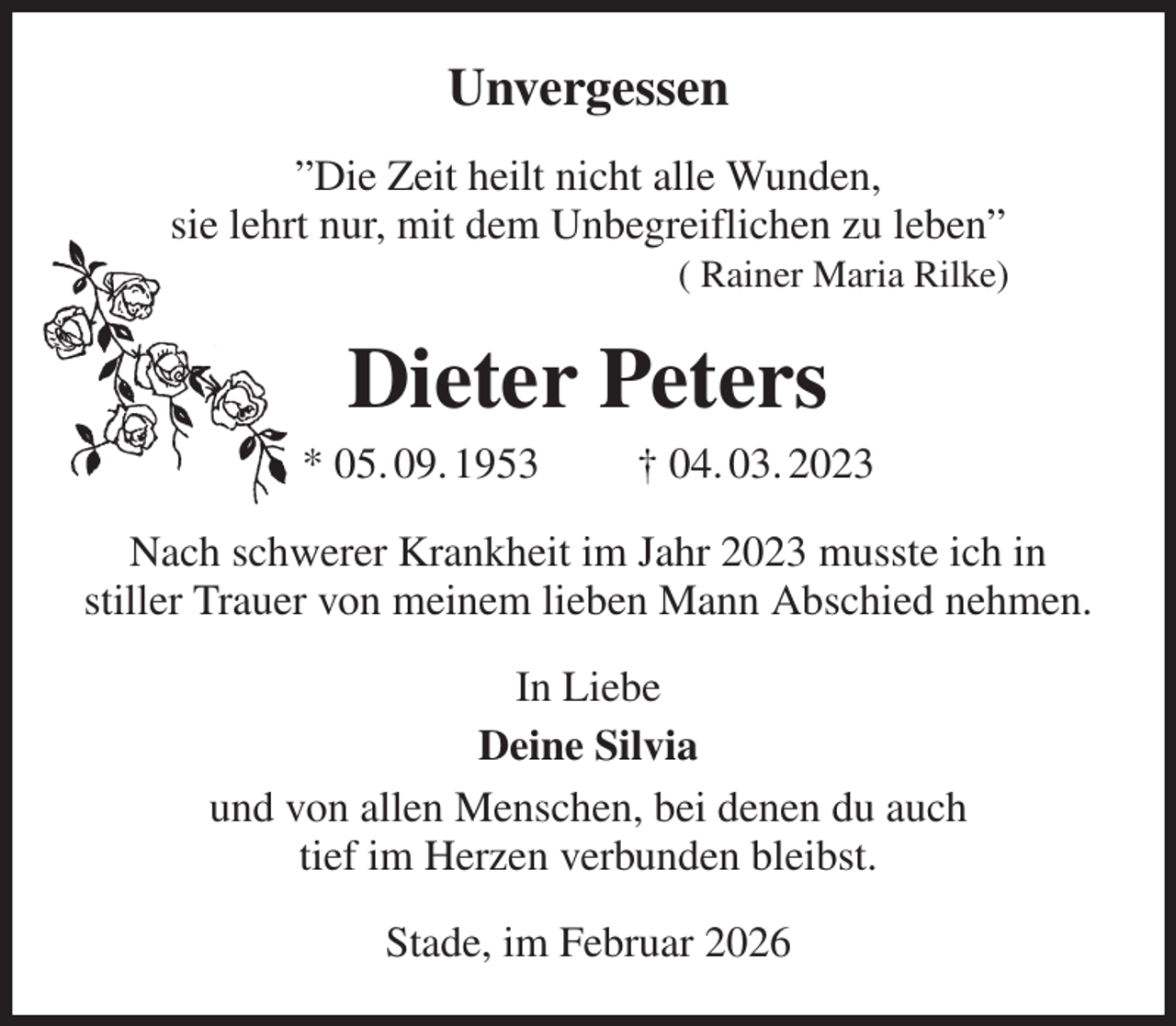 <p>Unvergessen<br />”Die Zeit heilt nicht alle Wunden,<br />sie lehrt nur, mit dem Unbegreiflichen zu leben”<br />( Rainer Maria Rilke)<br />Dieter Peters<br />* 05. 09. 1953 † 04. 03. 2023<br />Nach schwerer Krankheit im Jahr 2023 musste ich in<br />stiller Trauer von meinem lieben Mann Abschied nehmen.<br />In Liebe<br />Deine Silvia<br />und von allen Menschen, bei denen du auch<br />tief im Herzen verbunden bleibst.<br />Stade, im Februar 2026</p>