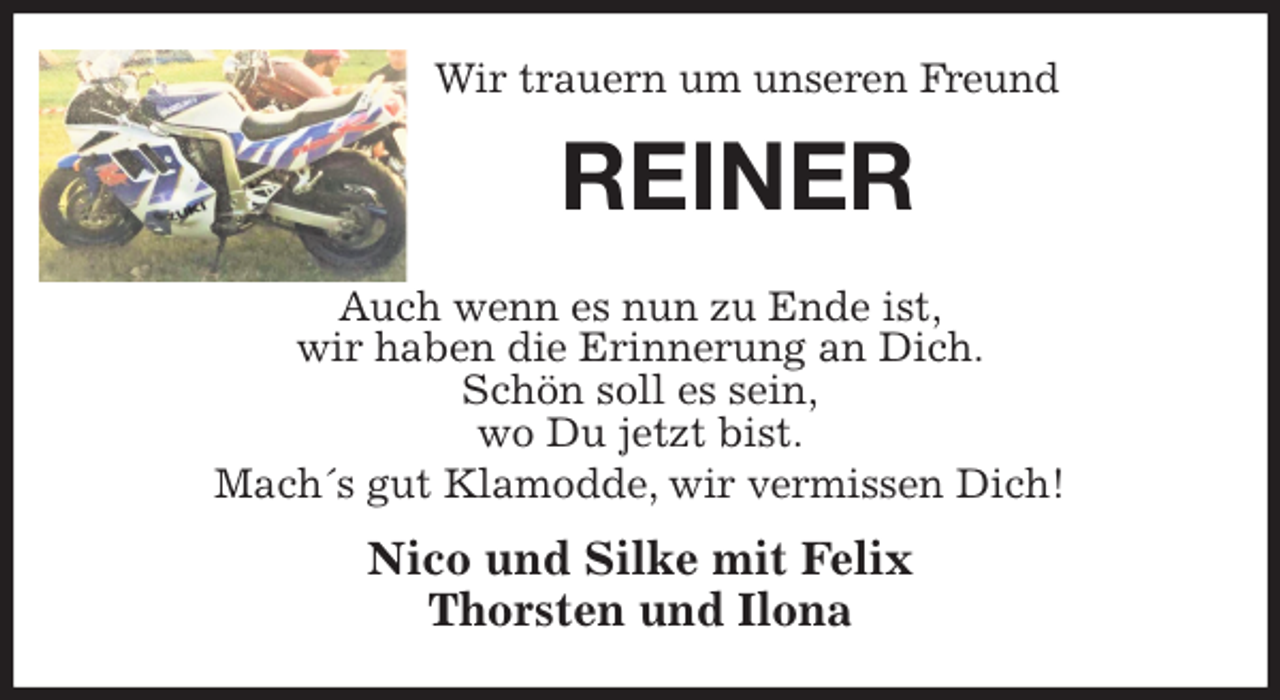 <p>Wir trauern um unseren Freund<br />REINER<br />Auch wenn es nun zu Ende ist,<br />wir haben die Erinnerung an Dich.<br />Schön soll es sein,<br />wo Du jetzt bist.<br />Mach´s gut Klamodde, wir vermissen Dich!<br />Nico und Silke mit Felix<br />Thorsten und Ilona</p>