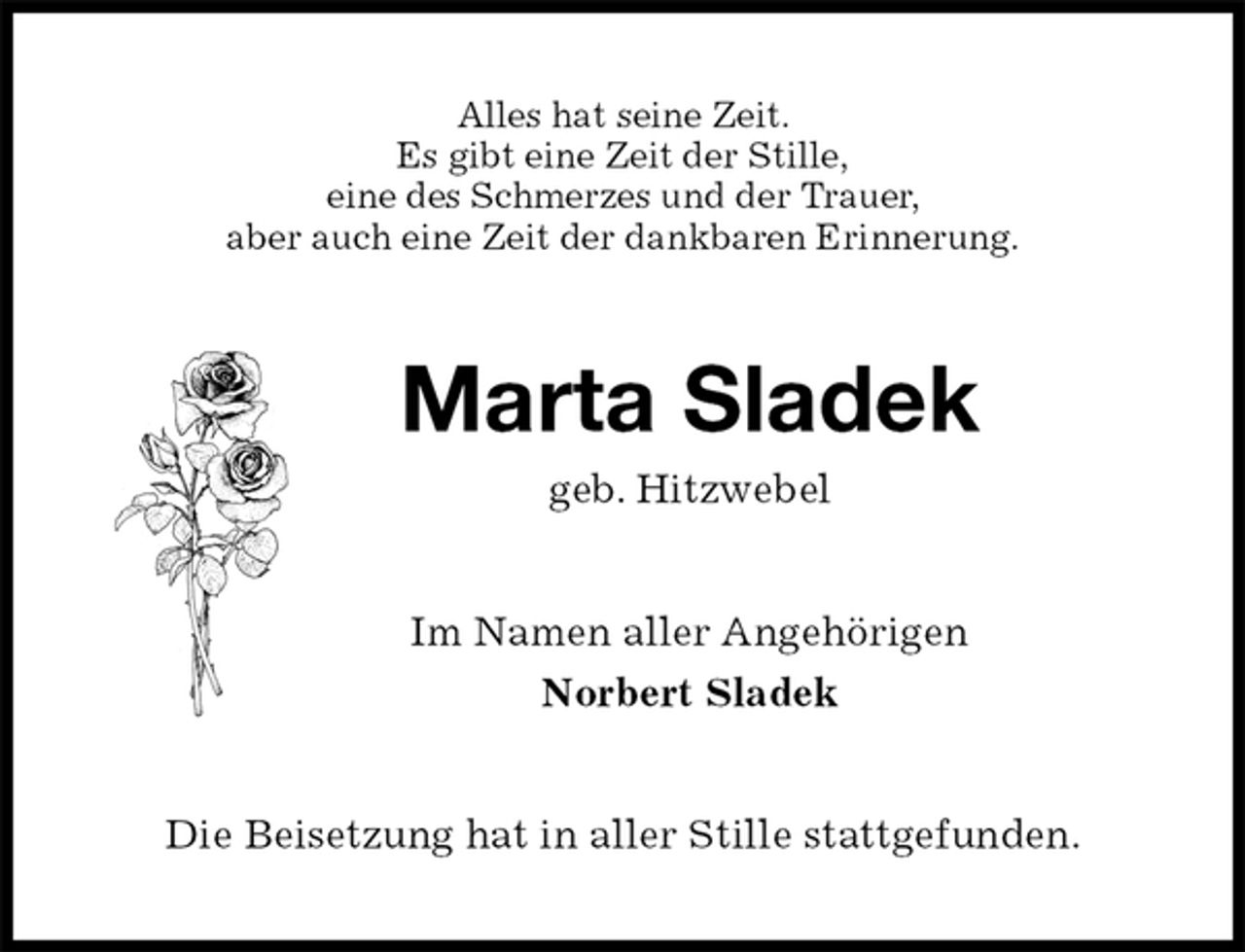 <p>Alles hat seine Zeit.<br />Es gibt eine Zeit der Stille,<br />eine des Schmerzes und der Trauer,<br />aber auch eine Zeit der dankbaren Erinnerung.<br />Marta Sladek<br />geb. Hitzwebel<br />Im Namen aller Angehörigen<br />Norbert Sladek<br />Die Beisetzung hat in aller Stille stattgefunden.</p>