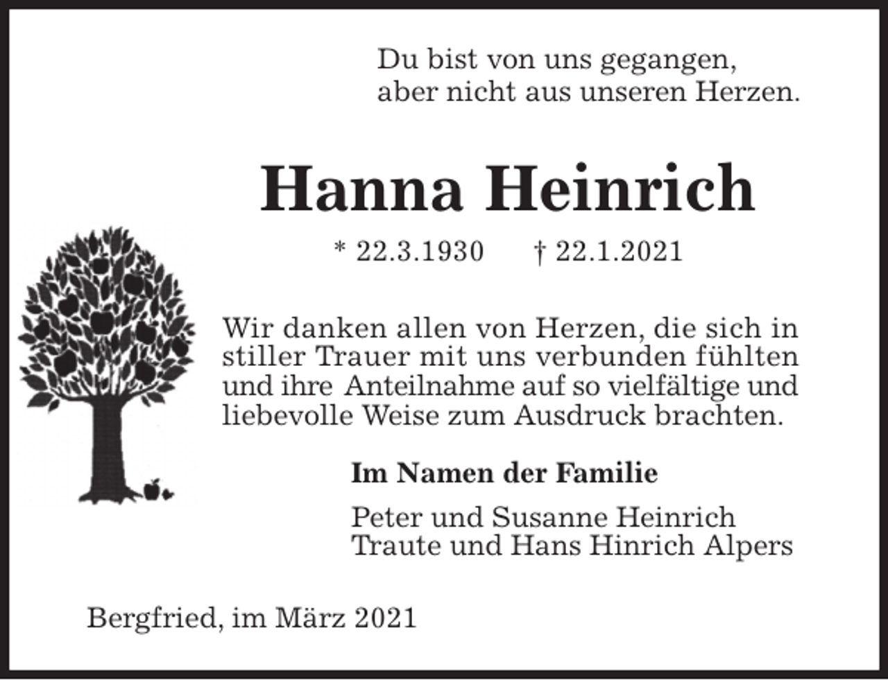 <p>Du bist von uns gegangen,<br />aber nicht aus unseren Herzen.<br />Hanna Heinrich<br />* 22.3.1930 † 22.1.2021<br />Wir danken allen von Herzen, die sich in<br />stiller Trauer mit uns verbunden fühlten und ihre Anteilnahme auf so vielfältige und<br />liebevolle Weise zum Ausdruck brachten.</p>
<p>Im Namen der Familie<br />Peter und Susanne Heinrich<br />Traute und Hans Hinrich Alpers<br />Bergfried, im März 2021</p>