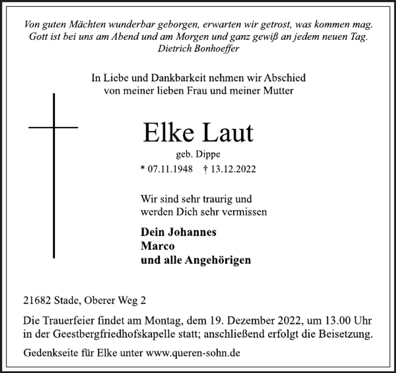 <p>Von guten Mächten wunderbar geborgen, erwarten wir getrost, was kommen mag.<br />Gott ist bei uns am Abend und am Morgen und ganz gewiß an jedem neuen Tag.<br />Dietrich Bonhoeffer<br />In Liebe und Dankbarkeit nehmen wir Abschied<br />von meiner lieben Frau und meiner Mutter<br />Elke Laut<br />geb. Dippe<br />* 07.11.1948 † 13.12.2022<br />Wir sind sehr traurig und<br />werden Dich sehr vermissen<br />Dein Johannes<br />Marco<br />und alle Angehörigen<br />21682 Stade, Oberer Weg 2<br />Die Trauerfeier findet am Montag, dem 19. Dezember 2022, um 13.00 Uhr<br />in der Geestbergfriedhofskapelle statt; anschließend erfolgt die Beisetzung.<br />geb. Dippe<br />Von guten Mächten wunderbar geborgen, erwarten wir getrost, was kommen mag.<br />Gott ist bei uns am Abend und am Morgen und ganz gewiß an jedem neuen Tag.<br />Gedenkseite für Elke unter www.queren-sohn.de</p>
