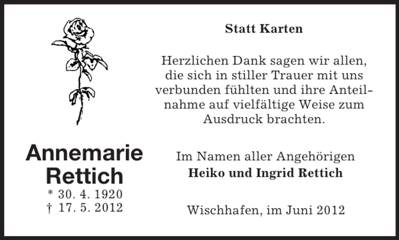 <p>Statt Karten<br />Herzlichen Dank sagen wir allen,<br />die sich in stiller Trauer mit uns<br />verbunden fühlten und ihre Anteilnahme auf vielfältige Weise zum<br />Ausdruck brachten.</p><p>Annemarie<br />Rettich</p><p>Im Namen aller Angehörigen<br />Heiko und Ingrid Rettich</p><p>* 30. 4. 1920<br />† 17. 5. 2012</p><p>Wischhafen, im Juni 2012</p>