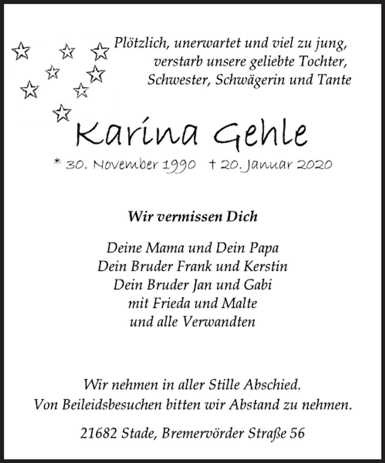 <p>Plötzlich, unerwartet und viel zu jung,<br />verstarb unsere geliebte Tochter,<br />Schwester, Schwägerin und Tante<br />Karina Gehle<br />* 30. November 1990 † 20. Januar 2020<br />Wir vermissen Dich<br />Deine Mama und Dein Papa<br />Dein Bruder Frank und Kerstin<br />Dein Bruder Jan und Gabi<br />mit Frieda und Malte<br />und alle Verwandten<br />Wir nehmen in aller Stille Abschied.<br />Von Beileidsbesuchen bitten wir Abstand zu nehmen.<br />21682 Stade, Bremervörder Straße 56</p>