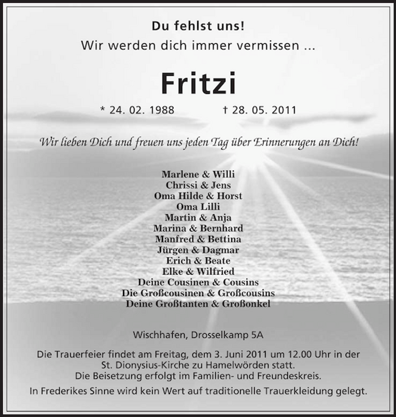 <p>Du fehlst uns! Wir werden dich immer vermissen ...</p>
<p>Fritzi<br />* 24. 02. 1988 † 28. 05. 2011</p>
<p>Wir lieben Dich und freuen uns jeden Tag über Erinnerungen an Dich!<br />Marlene &amp; Willi Chrissi &amp; Jens Oma Hilde &amp; Horst Oma Lilli Martin &amp; Anja Marina &amp; Bernhard Manfred &amp; Bettina Jürgen &amp; Dagmar Erich &amp; Beate Elke &amp; Wilfried Deine Cousinen &amp; Cousins Die Großcousinen &amp; Großcousins Deine Großtanten &amp; Großonkel Wischhafen, Drosselkamp 5A Die Trauerfeier findet am Freitag, dem 3. Juni 2011 um 12.00 Uhr in der St. Dionysius-Kirche zu Hamelwörden statt. Die Beisetzung erfolgt im Familien- und Freundeskreis. In Frederikes Sinne wird kein Wert auf traditionelle Trauerkleidung gelegt.</p>