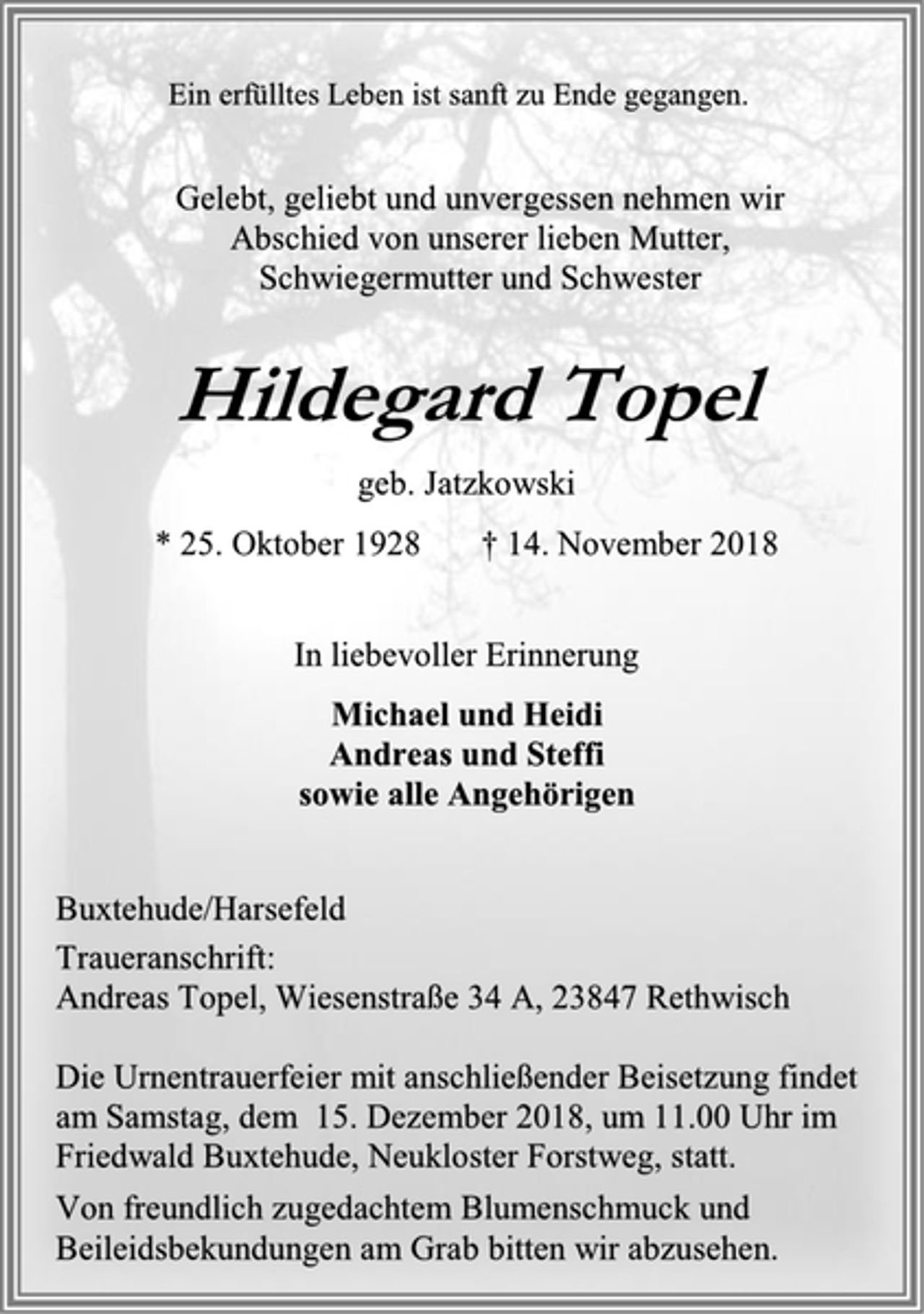 <p>Ein erfülltes Leben ist sanft zu Ende gegangen.<br />Gelebt, geliebt und unvergessen nehmen wir<br />Abschied von unserer lieben Mutter,<br />Schwiegermutter und Schwester<br />Hildegard Topel<br />geb. Jatzkowski<br />* 25. Oktober 1928 † 14. November 2018<br />In liebevoller Erinnerung<br />Michael und Heidi<br />Andreas und Steffi<br />sowie alle Angehörigen<br />Buxtehude/Harsefeld<br />Traueranschrift:<br />Andreas Topel, Wiesenstraße 34 A, 23847 Rethwisch<br />Die Urnentrauerfeier mit anschließender Beisetzung findet<br />am Samstag, dem 15. Dezember 2018, um 11.00 Uhr im<br />Friedwald Buxtehude, Neukloster Forstweg, statt.<br />Von freundlich zugedachtem Blumenschmuck und<br />Beileidsbekundungen am Grab bitten wir abzusehen.</p>