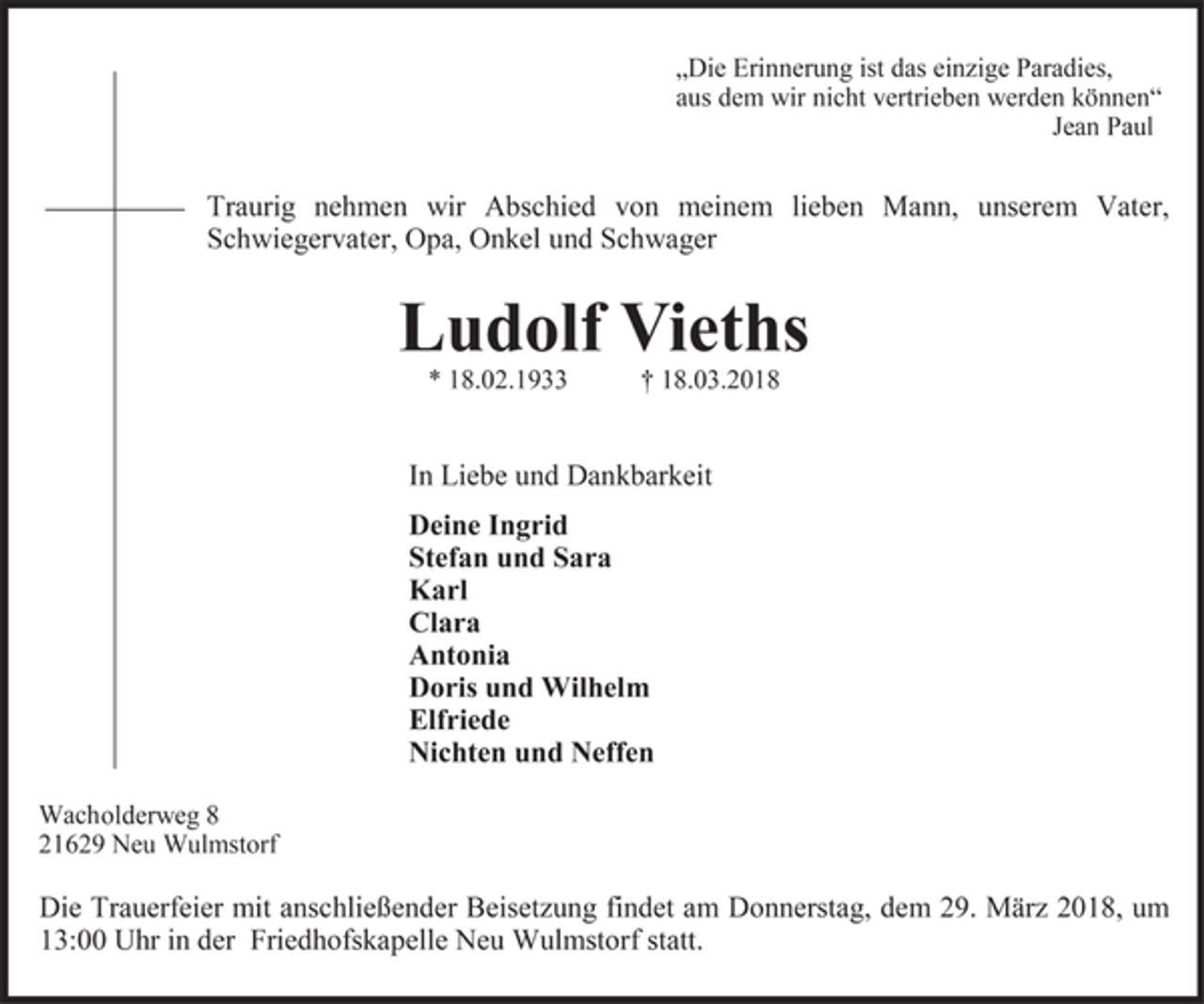 <p>"Die Erinnerung ist das einzige Paradies,<br />aus dem wir nicht vertrieben werden können."<br />Jean Paul</p>
<p>Traurig nehmen wir Abschied von meinem lieben Mann, unserem Vater, Schwiegervater, Opa, Onkel und Schwager</p>
<p>Ludolf Vieths<br />* 18.02.1933 + 18.03.2018</p>
<p>In Liebe und Dankbarkeit</p>
<p>Deine Ingrid<br />Stefan und Sara<br />Karl<br />Clara<br />Antonia<br />Doris und Wilhelm<br />Elfriede<br />Nichten und Neffen</p>
<p>Wachholderweg 8<br />21629 Neu Wulmstorf</p>
<p>Die Trauerfeier mit anschließender Beisetzung findet am Donnerstag, dem 29. März 2018, um 13:00 Uhr in der Friedhofskapelle Neu Wulmstorf statt.</p>