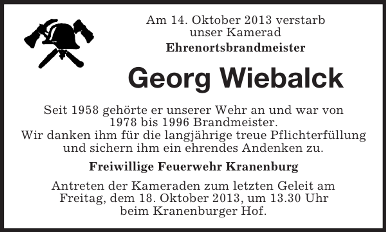 <p>Am 14. Oktober 2013 verstarb<br />unser Kamerad<br />Ehrenortsbrandmeister</p><p>Georg Wiebalck<br />Seit 1958 gehörte er unserer Wehr an und war von<br />1978 bis 1996 Brandmeister.<br />Wir danken ihm für die langjährige treue Pflichterfüllung<br />und sichern ihm ein ehrendes Andenken zu.<br />Freiwillige Feuerwehr Kranenburg<br />Antreten der Kameraden zum letzten Geleit am<br />Freitag, dem 18. Oktober 2013, um 13.30 Uhr<br />beim Kranenburger Hof.</p>