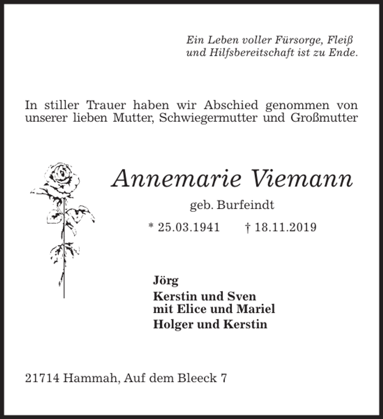 <p>Ein Leben voller Fürsorge, Fleiß<br />und Hilfsbereitschaft ist zu Ende.<br />In stiller Trauer haben wir Abschied genommen von<br />unserer lieben Mutter, Schwiegermutter und Großmutter<br />Annemarie Viemann<br />geb. Burfeindt<br />* 25.03.1941 † 18.11.2019<br />Jörg<br />Kerstin und Sven<br />mit Elice und Mariel<br />Holger und Kerstin<br />21714 Hammah, Auf dem Bleeck 7</p>