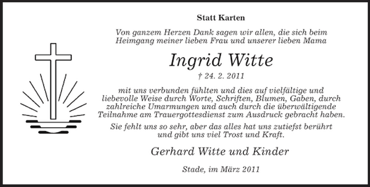 <p>Statt Karten Von ganzem Herzen Dank sagen wir allen, die sich beim Heimgang meiner lieben Frau und unserer lieben Mama</p><p>Ingrid Witte<br />† 24. 2. 2011 mit uns verbunden fühlten und dies auf vielfältige und liebevolle Weise durch Worte, Schriften, Blumen, Gaben, durch zahlreiche Umarmungen und auch durch die überwältigende Teilnahme am Trauergottesdienst zum Ausdruck gebracht haben. Sie fehlt uns so sehr, aber das alles hat uns zutiefst berührt und gibt uns viel Trost und Kraft.</p><p>Gerhard Witte und Kinder<br />Stade, im März 2011</p>