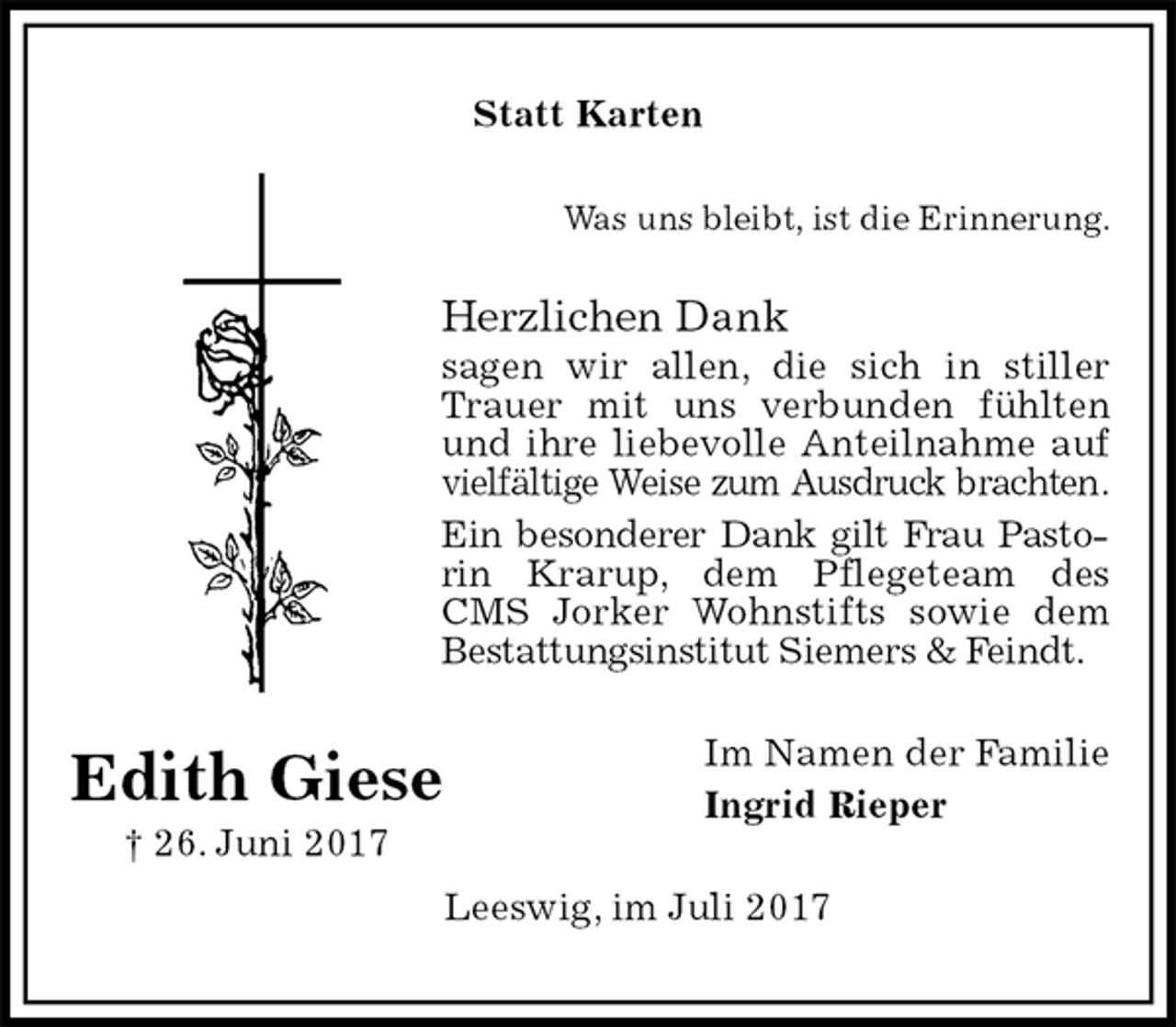 <p>Statt Karten<br />Was uns bleibt, ist die Erinnerung.<br />Herzlichen Dank<br />sagen wir allen, die sich in stiller Trauer mit uns verbunden fühlten und ihre liebevolle Anteilnahme auf vielfältige Weise zum Ausdruck brachten.<br />Ein besonderer Dank gilt Frau Pastorin Krarup, dem Pflegeteam des CMS Jorker Wohnstifts sowie dem Bestattungsinstitut Siemers &amp; Feindt.<br />Im Namen der Familie<br />Ingrid Rieper<br />Leeswig, im Juli 2017<br />Edith Giese<br />† 26. Juni 2017</p>