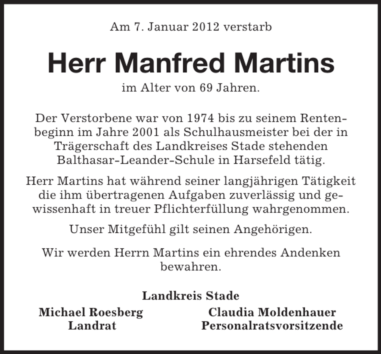 <p>Am 7. Januar 2012 verstarb<br />Herr Manfred Martins<br />im Alter von 69 Jahren.<br />Der Verstorbene war von 1974 bis zu seinem Renten-<br />beginn im Jahre 2001 als Schulhausmeister bei der in Trägerschaft des Landkreises Stade stehenden<br />Balthasar-Leander-Schule in Harsefeld tätig.<br />Herr Martins hat während seiner langjährigen Tätigkeit die ihm übertragenen Aufgaben zuverlässig und ge-<br />wissenhaft in treuer Pflichterfüllung wahrgenommen.<br />Unser Mitgefühl gilt seinen Angehörigen.<br />Wir werden Herrn Martins ein ehrendes Andenken<br />bewahren.<br />Landkreis Stade<br />Michael Roesberg Claudia Moldenhauer<br />Landrat Personalratsvorsitzende</p>