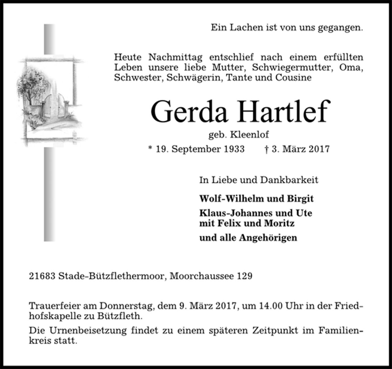 <p>Ein Lachen ist von uns gegangen.<br />Heute Nachmittag entschlief nach einem erfüllten<br />Leben unsere liebe Mutter, Schwiegermutter, Oma,<br />Schwester, Schwägerin, Tante und Cousine<br />Gerda Hartlef<br />geb. Kleenlof<br />* 19. September 1933 † 3. März 2017<br />In Liebe und Dankbarkeit<br />Wolf-Wilhelm und Birgit<br />Klaus-Johannes und Ute<br />mit Felix und Moritz<br />und alle Angehörigen<br />21683 Stade-Bützflethermoor, Moorchaussee 129<br />Trauerfeier am Donnerstag, dem 9. März 2017, um 14.00 Uhr in der Friedhofskapelle<br />zu Bützfleth.<br />Die Urnenbeisetzung findet zu einem späteren Zeitpunkt im Familienkreis<br />statt.</p>