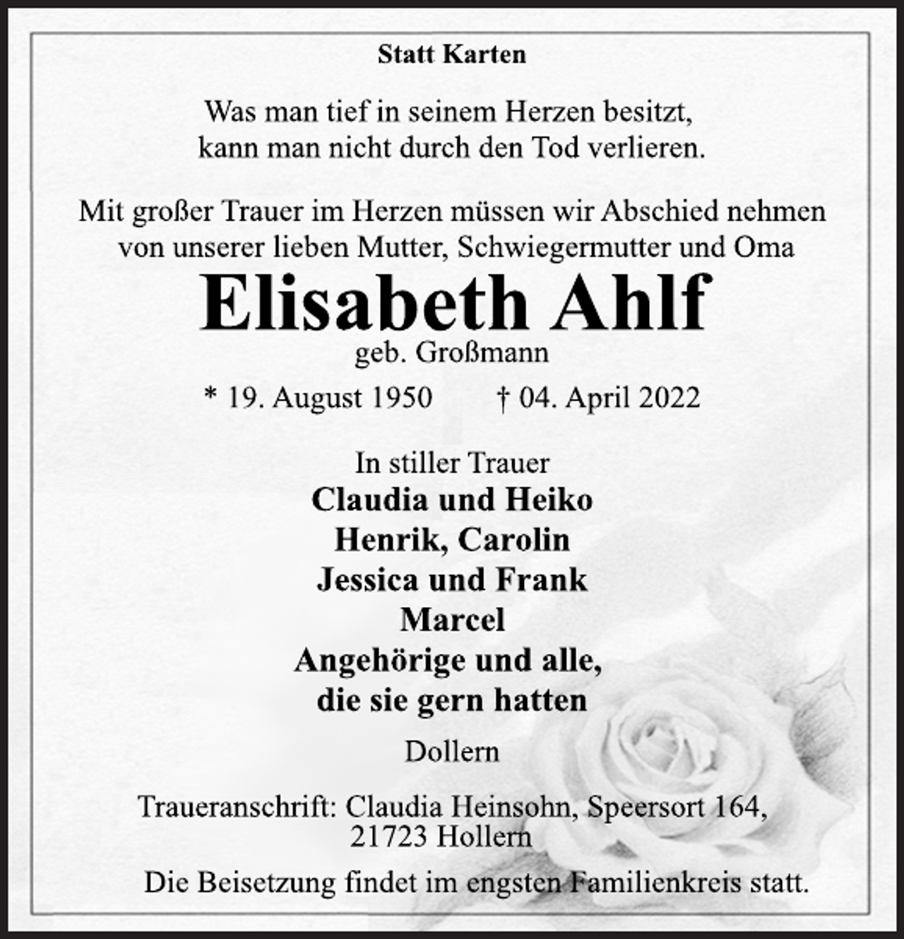 <p>Statt Karten<br />Was man tief in seinem Herzen besitzt,<br />kann man nicht durch den Tod verlieren.<br />Mit großer Trauer im Herzen müssen wir Abschied nehmen<br />von unserer lieben Mutter, Schwiegermutter und Oma<br />Elisabeth Ahlf<br />geb. Großmann<br />* 19. August 1950 † 04. April 2022<br />In stiller Trauer<br />Claudia und Heiko<br />Henrik, Carolin<br />Jessica und Frank<br />Marcel<br />Angehörige und alle,<br />die sie gern hatten<br />Dollern<br />Traueranschrift: Claudia Heinsohn, Speersort 164,<br />21723 Hollern<br />Die Beisetzung findet im engsten Familienkreis statt.</p>