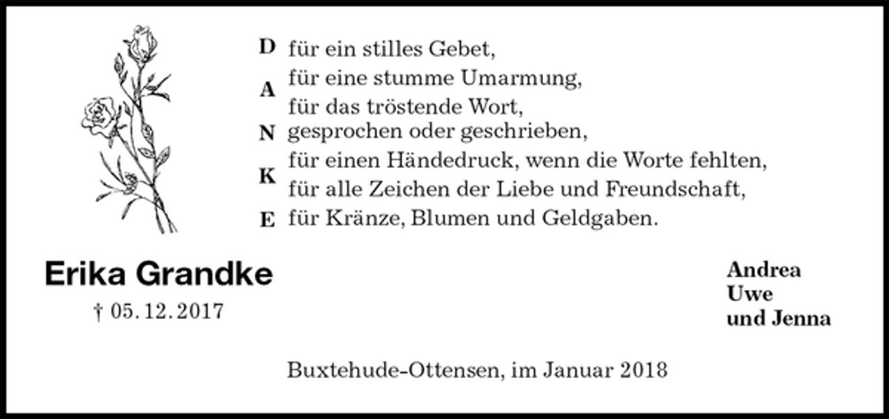<p>für ein stilles Gebet,<br />für eine stumme Umarmung,<br />für das tröstende Wort,<br />gesprochen oder geschrieben,<br />für einen Händedruck, wenn die Worte fehlten,<br />für alle Zeichen der Liebe und Freundschaft,<br />für Kränze, Blumen und Geldgaben.<br />Andrea<br />Uwe<br />und Jenna<br />Buxtehude-Ottensen, im Januar 2018<br />Erika Grandke<br />† 05. 12. 2017<br />D</p><p>A</p><p>N</p><p>K</p><p>E</p>