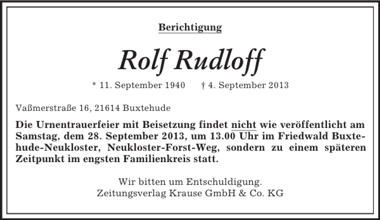 <p>Berichtigung</p><p>Rolf Rudloff<br />* 11. September 1940</p><p>† 4. September 2013</p><p>Vaßmerstraße 16, 21614 Buxtehude</p><p>Die Urnentrauerfeier mit Beisetzung findet nicht wie veröffentlicht am<br />Samstag, dem 28. September 2013, um 13.00 Uhr im Friedwald Buxtehude-Neukloster, Neukloster-Forst-Weg, sondern zu einem späteren<br />Zeitpunkt im engsten Familienkreis statt.<br />Wir bitten um Entschuldigung.<br />Zeitungsverlag Krause GmbH &amp; Co. KG</p>