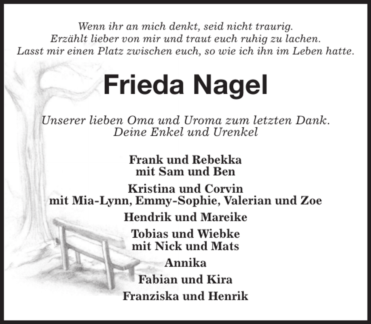 <p>Wenn ihr an mich denkt, seid nicht traurig.<br />Erzählt lieber von mir und traut euch ruhig zu lachen.<br />Lasst mir einen Platz zwischen euch, so wie ich ihn im Leben hatte.<br />Frieda Nagel<br />Unserer lieben Oma und Uroma zum letzten Dank.<br />Deine Enkel und Urenkel<br />Frank und Rebekka<br />mit Sam und Ben<br />Kristina und Corvin<br />mit Mia-Lynn, Emmy-Sophie, Valerian und Zoe<br />Hendrik und Mareike<br />Tobias und Wiebke<br />mit Nick und Mats<br />Annika<br />Fabian und Kira<br />Franziska und Henrik</p>
