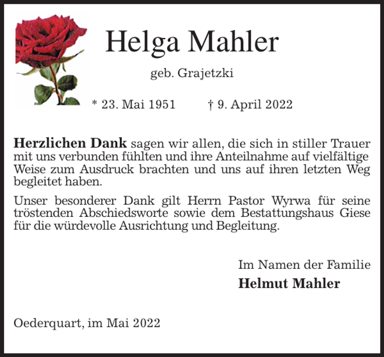 <p>Helga Mahler<br />geb. Grajetzki</p>
<p>* 23. Mai 1951 † 9. April 2022<br />Herzlichen Dank sagen wir allen, die sich in stiller Trauer mit uns verbunden fühlten und ihre Anteilnahme auf vielfältige<br />Weise zum Ausdruck brachten und uns auf ihren letzten Weg begleitet haben.<br />Unser besonderer Dank gilt Herrn Pastor Wyrwa für seine<br />tröstenden Abschiedsworte sowie dem Bestattungshaus Giese für die würdevolle Ausrichtung und Begleitung.<br />Im Namen der Familie<br />Helmut Mahler<br />Oederquart, im Mai 2022</p>